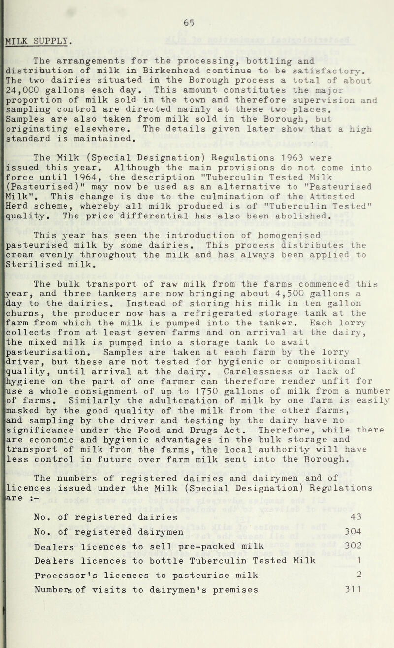 MILK SUPPLY. The arrangements for the processing, bottling and distribution of milk in Birkenhead continue to be satisfactory. The two dairies situated in the Borough process a total of about 24,000 gallons each day. This amount constitutes the major proportion of milk sold in the town and therefore supervision and sampling control are directed mainly at these two places. Samples are also taken from milk sold in the Borough, but originating elsewhere. The details given later show that a high standard is maintained. The Milk (Special Designation) Regulations 1963 were issued this year. Although the main provisions do not come into force until 1964, the description ’’Tuberculin Tested Milk (Pasteurised)” may now be used as an alternative to ’’Pasteurised Milk”. This change is due to the culmination of the Attested IHerd scheme, whereby all milk produced is of ’’Tuberculin Tested” |quality. The price differential has also been abolished. This year has seen the introduction of homogenised |pasteurised milk by some dairies. This process distributes the icream evenly throughout the milk and has always been applied to Sterilised milk. The bulk transport of raw milk from the farms commenced this year, and three tankers are now bringing about 4,500 gallons a day to the dairies. Instead of storing his milk in ten gallon churns, the producer now has a refrigerated storage tank at the ]farm from which the milk is pumped into the tanker. Each lorry |collects from at least seven farms and on arrival at the dairy, the mixed milk is pumped into a storage tank to await 'pasteurisation. Samples are taken at each farm by the lorry idriver, but these are not tested for hygienic or compositional iquality, until arrival at the dairy. Carelessness or lack of Ihygiene on the part of one farmer can therefore render unfit for *use a whole consignment of up to 1750 gallons of milk from a number of farms. Similarly the adulteration of milk by one farm is easily jmasked by the good quality of the milk from the other farms, land sampling by the driver and testing by the dairy have no significance under the Food and Drugs Act. Therefore, while there fare economic and hygienic advantages in the bulk storage and [transport of milk from the farms, the local authority will have [less control in future over farm milk sent into the Borough, The numbers of registered dairies and dairymen and of licences issued under the Milk (Special Designation) Regulations lare I No. of registered dairies 43 No, of registered dairymen 304 Dealers licences to sell pre-packed milk 302 Dealers licences to bottle Tuberculin Tested Milk 1 I Processor's licences to pasteurise milk 2 ' Numbers of visits to dairymen's premises 311