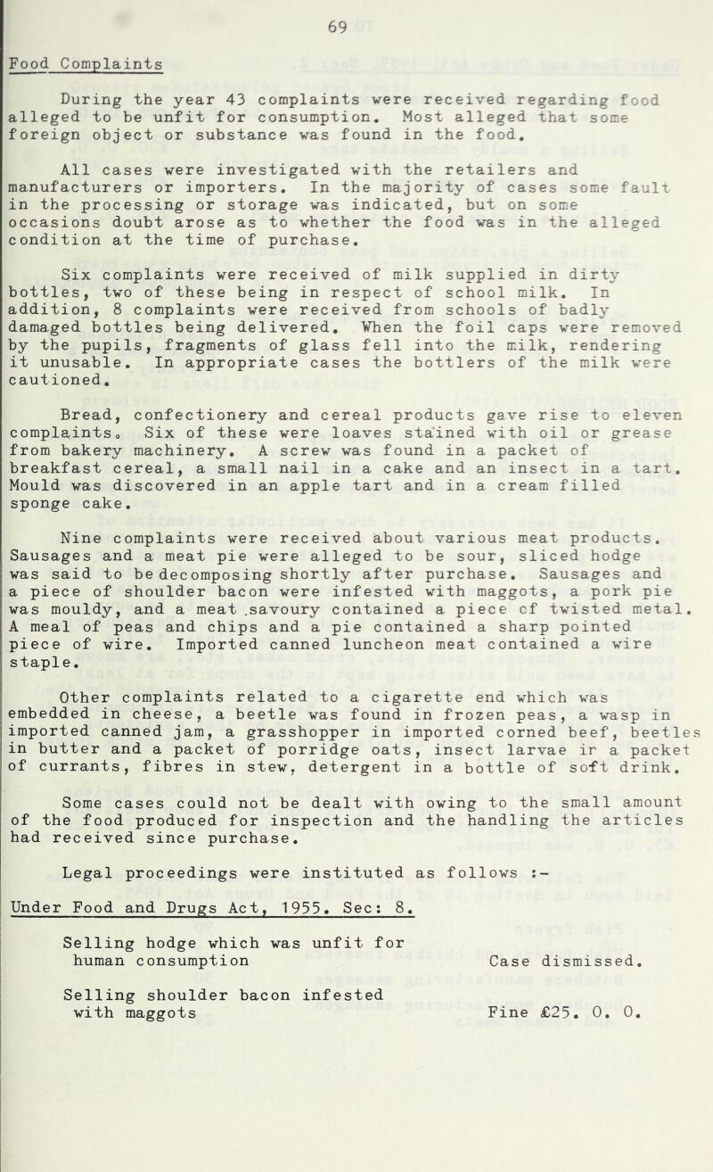 Food Complaints During the year 43 complaints were received regarding food alleged to be unfit for consumption. Most alleged that some foreign object or substance was found in the food. All cases were investigated with the retailers and manufacturers or importers. In the majority of cases some fault in the processing or storage was indicated, but on some occasions doubt arose as to whether the food was in the alleged condition at the time of purchase. Six complaints were received of milk supplied in dirty bottles, two of these being in respect of school milk. In addition, 8 complaints were received from schools of badly damaged bottles being delivered, Vhen the foil caps were removed by the pupils, fragments of glass fell into the m.ilk, rendering it unusable. In appropriate cases the bottlers of the milk were cautioned. Bread, confectionery and cereal products gave rise to eleven complaintso Six of these were loaves sta'ined with oil or grease from bakery machinery, A screw was found in a packet of breakfast cereal, a small nail in a cake and an insect in a tart. Mould was discovered in an apple tart and in a cream filled sponge cake. Nine complaints were received about various meat products. Sausages and a meat pie were alleged to be sour, sliced hedge was said to be decomposing shortly after purchase. Sausages and a piece of shoulder bacon were infested with maggots, a pork pie was mouldy, and a meat .savoury contained a piece cf twisted metal, A meal of peas and chips and a pie contained a sharp pointed piece of wire. Imported canned luncheon meat contained a wire staple, I Other complaints related to a cigarette end which was (embedded in cheese, a beetle was found in frozen peas, a wasp in I imported canned jam, a grasshopper in imported corned beef, beetle rin butter and a packet of porridge oats, insect larvae ir a packet of currants, fibres in stew, detergent in a bottle of soft drink. Some cases could not be dealt with owing to the small amount of the food produced for inspection and the handling the articles had received since purchase. Legal proceedings were instituted as follows Under Food and Drugs Act, 1933. Sec: 8, Selling hedge which was unfit for I human consumption Selling shoulder bacon infested with maggots Case dismissed. Fine £25. 0, 0.