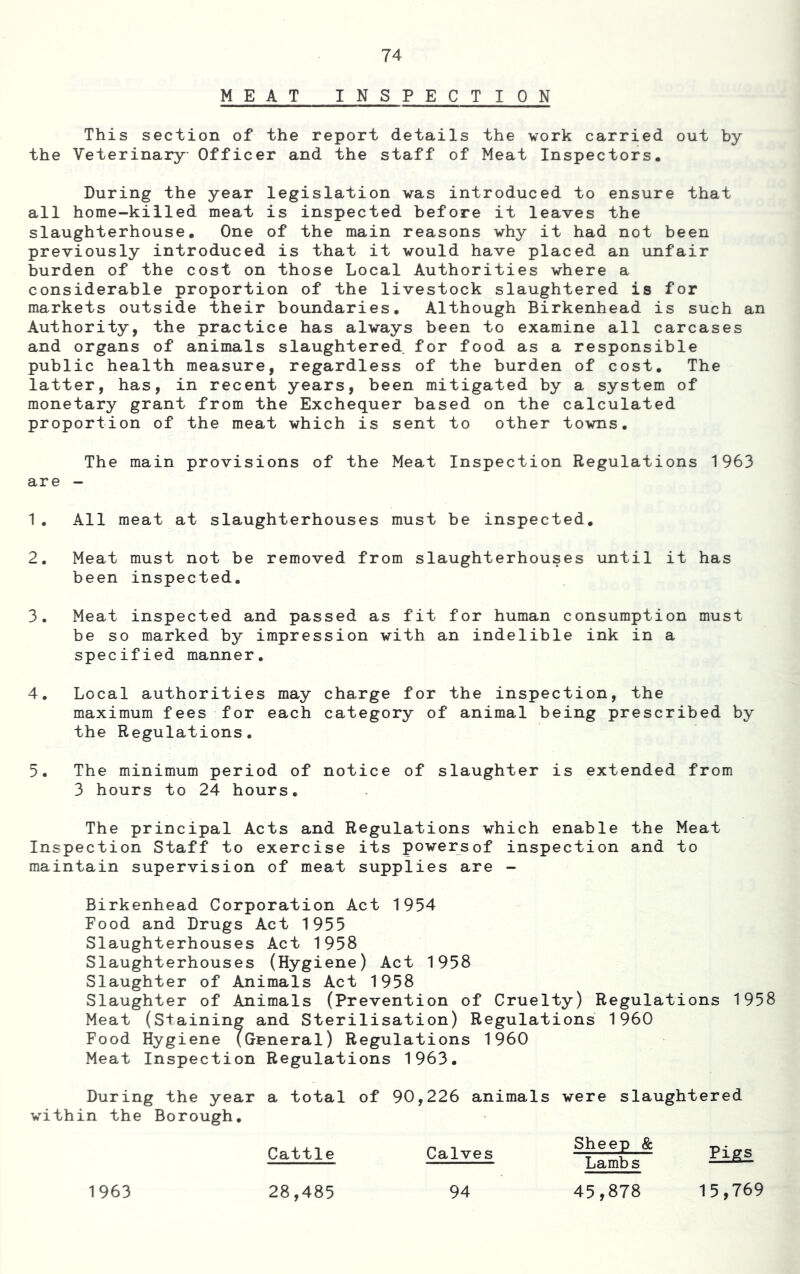MEAT INSPECTI 0 N This section of the report details the work carried out by the Veterinary Officer and the staff of Meat Inspectors. During the year legislation was introduced to ensure that all home-killed meat is inspected before it leaves the slaughterhouse. One of the main reasons why it had not been previously introduced is that it would have placed an unfair burden of the cost on those Local Authorities where a considerable proportion of the livestock slaughtered is for markets outside their boundaries. Although Birkenhead is such an Authority, the practice has always been to examine all carcases and organs of animals slaughtered for food as a responsible public health measure, regardless of the burden of cost. The latter, has, in recent years, been mitigated by a system of monetary grant from the Exchequer based on the calculated proportion of the meat which is sent to other towns. The main provisions of the Meat Inspection Regulations 1963 are - 1. All meat at slaughterhouses must be inspected, 2. Meat must not be removed from slaughterhouses until it has been inspected. 3. Meat inspected and passed as fit for human consumption must be so marked by impression with an indelible ink in a specified manner. 4. Local authorities may charge for the inspection, the maximum fees for each category of animal being prescribed by the Regulations. 5. The minimum period of notice of slaughter is extended from 3 hours to 24 hours. The principal Acts and Regulations which enable the Meat Inspection Staff to exercise its powersof inspection and to maintain supervision of meat supplies are - Birkenhead Corporation Act 1954 Food and Drugs Act 1955 Slaughterhouses Act 1958 Slaughterhouses (Hygiene) Act 1958 Slaughter of Animals Act 1958 Slaughter of Animals (Prevention of Cruelty) Regulations 1958 Meat (staining and Sterilisation) Regulations 1960 Food Hygiene (General) Regulations I960 Meat Inspection Regulations 1963. During the year a total of 90,226 animals were slaughtered within the Borough. Cattle Calves Sheep & Lambs 15,769 1963 28,485 94 45,878