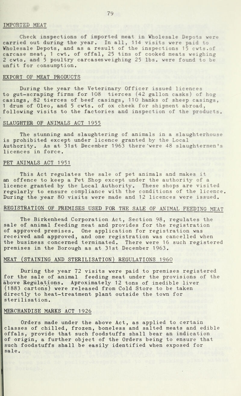 IMPORTED MEAT Check inspections of imported meat in Wholesale Depots were carried out during the year. In all, 114 visits were paid to Wholesale Depots, and as a result of the inspections 15 cwts.of carcase meat, 1 cvt. of offal, 25 tins of cooked meats weighing 2 cwts. and 5 poultry carcases weighing 25 lbs. were found to be unfit for consumption. EXPORT OF MEAT PRODUCTS During the year the Veterinary Officer issued licences to gut-scraping firms for 108 tierces (42 gallon casks) of hog casings, 82 tierces of beef casings, 110 hanks of sheep casings, 1 drum of Oleo, and 5 cwts. of ox cheek for shipment abroad, following visits to the factories and inspection of the products. SLAUGHTER OF ANIMALS ACT 1955 The stunning and slaughtering of animals in a slaughterhouse is prohibited except under licence granted by the Local Authority. As at 31st December 1963 there'were 48 slaughtermen's licences in force. PET ANIMALS ACT 1931 This Act regulates the sale of pet animals and makes it an offence to keep a Pet Shop except under the authority of a licence granted by the Local Authority. These shops are visited regularly to ensure compliance with the conditions of the licence. During the year 80 visits were made and 12 licences were issued. REGISTRATION OF PREMISES USED FOR THE SALE OF ANIMAL FEEDING MEAT j ■ The Birkenhead Corporation Act, Section 98, regulates the sale of animal feeding meat and provides for the registration ; of approved premises. One application for registration was received and approved, and one registration was cancelled when ' the business concerned terminated. There were 16 such registered i premises in the Borough as at 31st December 1963. MEAT (STAINING AND STERILISATION) REGULATIONS 1960 i During the year 72 visits were paid to premises registered ! for the sale of animal feeding meat under the provisions of the jabove Regulations. Aproximately 12 tons of inedible liver l| (1883 cartons) were released from Cold Store to be taken !directly to heat-treatment plant outside the town for •i sterilisation. 1 I MERCHANDISE MARKS ACT 1926 ] Orders made under the above Act, as applied to certain I classes of chilled, frozen, boneless and salted meats and edible I offals, provide that such foodstuffs shall bear an indication !of origin, a further object of the Orders being to ensure that I such foodstuffs shall be easily identified when exposed for j sale. I !