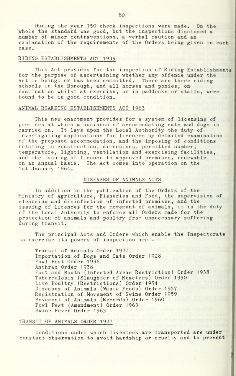 During the year 150 check inspections were made. On the vhole the standard was good, but the inspections disclosed a number of minor contraventions, a verbal caution and an explanation of the requirements of the Orders being given in each case. RIDING ESTABLISHMENTS ACT 1939 This Act provides for the inspection of Riding Establishments for the purpose of ascertaining whether any offence under the Act is being, or has been committed. There are three riding schools in the Borough, and all horses and ponies, on examination whilst at exercise, or in paddocks or stalls, were found to be in good condition, ANIMAL BOARDING ESTABLISHMENTS ACT 1963 This new enactment provides for a system of licensing of premises at which a business of accommodating cats and dogs is carried on. It lays upon the Local Authority the duty of investigating applications for licences by detailed examination of the proposed accommodation, and the imposing of conditions relating to construction, dimensions, permitted number, temperature, lighting, ventilation and exercising facilities, and the issuing of licence to approved premises, renewable on an annual basis. The Act comes into operation on the 1st January 1964. DISEASES OF ANIMALS ACTS In addition to the publication of the Orders of the Ministry of Agriculture, Fisheries and Food, the supervision of cleansing and disinfection of infected premises, and the issuing of licences for the movement of animals, it is the duty of the Local Authority to enforce all Orders made for the protection of animals and poultry from unnecessary suffering during transit. The principal Acts and Orders which enable the Inspectorate to exercise its powers of inspection are - Transit of Animals Order 1927 Importation of Dogs and Cats Order 1928 Fowl Pest Order 1936 Anthrax Order 1938 Foot and Mouth (infected Areas Restriction) Order 1938 Tuberculosis (Slaughter of Reactors) Order 1950 Live Poultry (Restrictions) Order 1954 Diseases of Animals (¥aste Foods) Order 1957 Registration of Movement of Swine Order 1959 Movement of Animals (Records) Order I960 Fowl Pest (Amendment) Order 1963 Swine Fever Order 1963 TRANSIT OF ANIMALS ORDER 1927 Conditions under which livestock are transported are under constant observation to avoid hardship or cruelty and to prevent