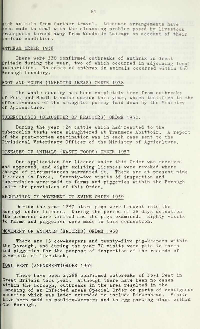 sick animals from further travel. Adequate arrangements have )een made to deal with the cleansing problem posed by livestock transports turned away from Voodside Lairage on account of their inclean condition, ANTHRAX ORDER 1938 There were 330 confirmed outbreaks of anthrax in Great Britain during the year, two of which occurred in adjoining local iuthorities. No cases of anthrax in animals occurred within the Borough boundary. FOOT AND MOUTH (INFECTED AREAS) ORDER 1938 The whole country has been completely free from outbreaks of Foot and Mouth Disease during this year, which testifies to the effectiveness of the slaughter policy laid down by the Ministry of Agriculture, TUBERCULOSIS (SLAUGHTER OF REACTORS) ORDER 1930. During the year 124 cattle which had reacted to the tuberculin tests were slaughtered at Tranmere Abattoir. A report of the post-mortem examination was in’ each case sent to the Divisional Veterinary Officer of the Ministry of Agriculture. DISEASES OF ANIMALS (WASTE FOODS) ORDER 1937 One application for licence under this Order was received and approved, and eight existing licences were revoked where change of circumstances warranted it. There are at present nine licences in force. Seventy-two visits of inspection and supervision were- paid to farms and piggeries within the Borough under the provisions of this Order, REGULATION OF MOVEMENT OF S¥INE ORDER 1939 During the year 1287 store pigs were brought into the Borough under licence. During the period of 28 days detention the premises were visited and the pigs examined. Eighty visits to farms and piggeries were made in this connection, MOVEMENT OF ANIMALS (RECORDS) ORDER 1960 There are 13 cow-keepers and twenty-five pig-keepers within the Borough, and during the year 70 visits were paid to farms and piggeries for the purpose of inspection of the records of movements of livestock. fowl PEST (AMENDMENT)ORDER 1963 There have been 2,288 confirmed outbreaks of Fowl Pest in Great Britain this year. Although there have been no cases vithin the Borough, outbreaks in the area resulted in the imposing of an Infected Areas Special Order on parts of contiguous counties which was later extended to include Birkenhead. Visits have been paid to poultry-keepers and to egg packing plant within -the Borough.