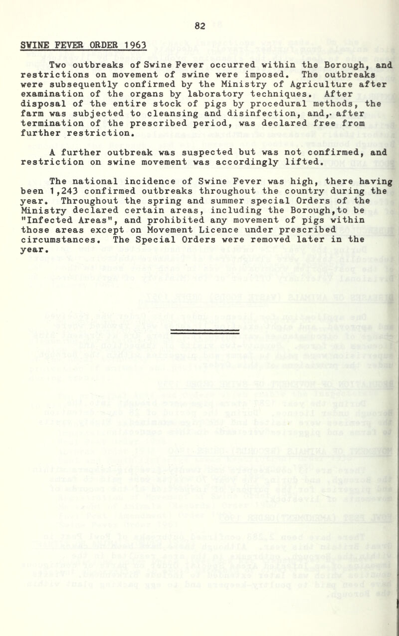 SVINE FEVER ORDER 1963 Two outbreaks of Swine Fever occurred within the Borough, and restrictions on movement of swine were imposed. The outbreaks were subsequently confirmed by the Ministry of Agriculture after examination of the organs by laboratory techniques. After disposal of the entire stock of pigs by procedural methods, the farm was subjected to cleansing and disinfection, and,, after termination of the prescribed period, was declared free from further restriction. A further outbreak was suspected but was not confirmed, and restriction on swine movement was accordingly lifted. The national incidence of Swine Fever was high, there having been 1,243 confirmed outbreaks throughout the country during the year. Throughout the spring and summer special Orders of the Ministry declared certain areas, including the Borough,to be Infected Areas, and prohibited any movement of pigs within those areas except on Movement Licence under prescribed circumstances. The Special Orders were removed later in the year.