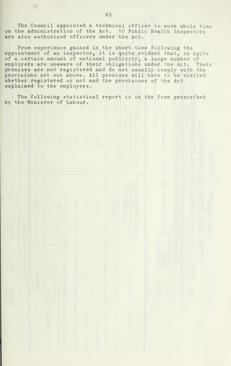 The Council appointed a technical officer to work whole time on the administration of the Act. 10 Public Health Inspectors are also authorised officers under the Act. From experience gained in the short time following the appointment of an inspector, it is quite evident that, in spite of a certain amount of national publicity, a large number of employers are unaware of their obligations under the Act. Their premises are not registered and do not usually comply with the provisions set out above. All premises will have to be visited whether registered or not and the provisions of the Act explained to the employers. The following statistical report is in the form prescribed by the Minister of Labour.