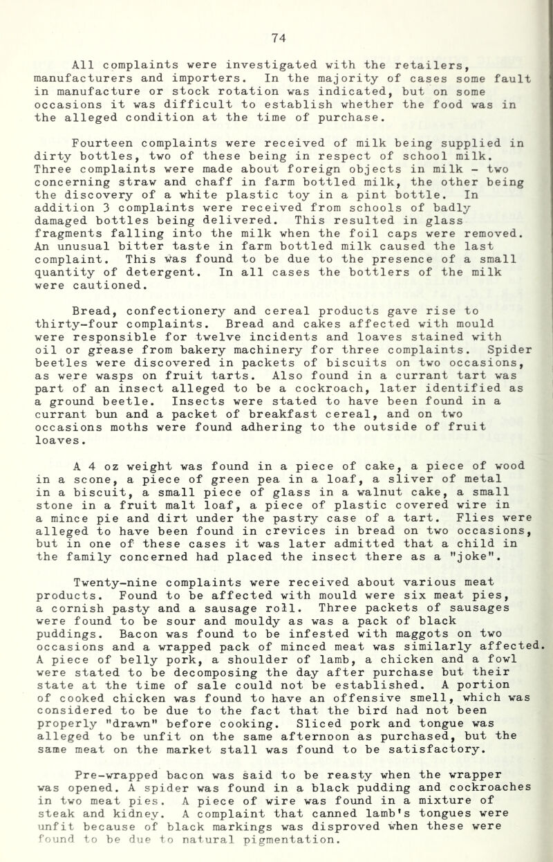 All complaints were investigated with the retailers, manufacturers and importers. In the majority of cases some fault in manufacture or stock rotation was indicated, but on some occasions it was difficult to establish whether the food was in the alleged condition at the time of purchase. Fourteen complaints were received of milk being supplied in dirty bottles, two of these being in respect of school milk. Three complaints were made about foreign objects in milk - two concerning straw and chaff in farm bottled milk, the other being the discovery of a white plastic toy in a pint bottle. In addition 3 complaints were received from schools of badly damaged bottles being delivered. This resulted in glass fragments falling into the milk when the foil caps were removed. An unusual bitter taste in farm bottled milk caused the last complaint. This vas found to be due to the presence of a small quantity of detergent. In all cases the bottlers of the milk were cautioned. Bread, confectionery and cereal products gave rise to thirty-four complaints. Bread and cakes affected with mould were responsible for twelve incidents and loaves stained with oil or grease from bakery machinery for three complaints. Spider beetles were discovered in packets of biscuits on two occasions, as were wasps on fruit tarts. Also found in a currant tart was part of an insect alleged to be a cockroach, later identified as a ground beetle. Insects were stated to have been found in a currant bun and a packet of breakfast cereal, and on two occasions moths were found adhering to the outside of fruit loaves. A 4 oz weight was found in a piece of cake, a piece of wood in a scone, a piece of green pea in a loaf, a sliver of metal in a biscuit, a small piece of glass in a walnut cake, a small stone in a fruit malt loaf, a piece of plastic covered wire in a mince pie and dirt under the pastry case of a tart. Flies were alleged to have been found in crevices in bread on two occasions, but in one of these cases it was later admitted that a child in the family concerned had placed the insect there as a ’’joke”. Twenty-nine complaints were received about various meat products. Found to be affected with mould were six meat pies, a cornish pasty and a sausage roll. Three packets of sausages were found to be sour and mouldy as was a pack of black puddings. Bacon was found to be infested with maggots on two occasions and a wrapped pack of minced meat was similarly affected. A piece of belly pork, a shoulder of lamb, a chicken and a fowl were stated to be decomposing the day after purchase but their state at the time of sale could not be established. A portion of cooked chicken was found to have an offensive smell, which was considered to be due to the fact that the bird had not been properly ’’drawn” before cooking. Sliced pork and tongue was alleged to be unfit on the same afternoon as purchased, but the same meat on the market stall was found to be satisfactory. Pre-wrapped bacon was said to be reasty when the wrapper was opened. A spider was found in a black pudding and cockroaches in two meat pies. A piece of wire was found in a mixture of steak and kidney. A complaint that canned lamb *s tongues were unfit because of black markings was disproved when these were founr] to be due to natural pigmentation.