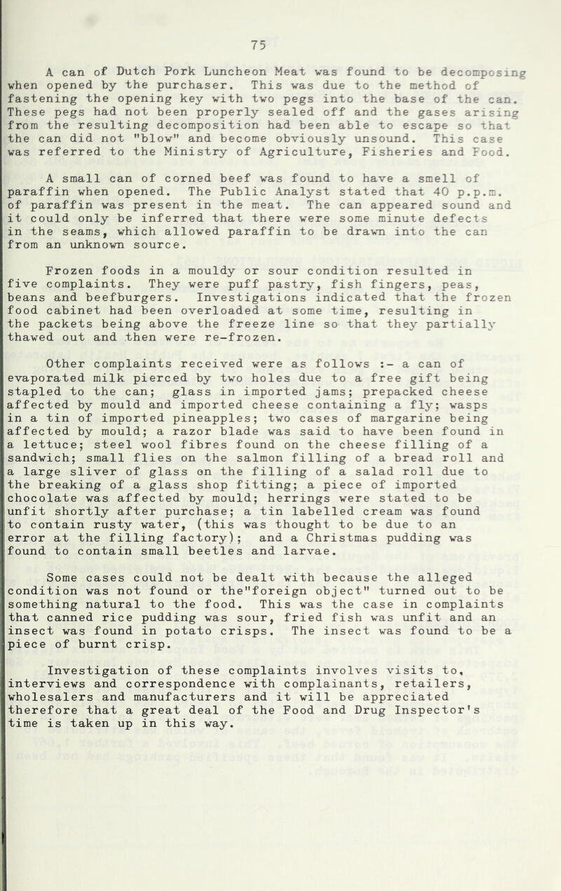 A can of Dutch Pork Luncheon Meat was found to be decomposing when opened by the purchaser. This was due to the method of fastening the opening key with two pegs into the base of the can. These pegs had not been properly sealed off and the gases arising from the resulting decomposition had been able to escape so that the can did not *'blow*' and become obviously unsound. This case was referred to the Ministry of Agriculture, Fisheries and Food. A small can of corned beef was found to have a smell of paraffin when opened. The Public Analyst stated that 40 p.p.m. of paraffin was present in the meat. The can appeared sound and it could only be inferred that there were some minute defects in the seams, which allowed paraffin to be drawn into the can from an unknown source. Frozen foods in a mouldy or sour condition resulted in five complaints. They were puff pastry, fish fingers, peas, beans and beefburgers. Investigations indicated that the frozen food cabinet had been overloaded at some time, resulting in the packets being above the freeze line so that they partially thawed out and then were re-frozen. Other complaints received were as follows a can of evaporated milk pierced by two holes due to a free gift being stapled to the can; glass in imported jams; prepacked cheese affected by mould and imported cheese containing a fly; wasps in a tin of imported pineapples; two cases of margarine being affected by mould; a razor blade was said to have been found in a lettuce; steel wool fibres found on the cheese filling of a sandwich; small flies on the salmon filling of a bread roll and a large sliver of glass on the filling of a salad roll due to the breaking of a glass shop fitting; a piece of imported chocolate was affected by mould; herrings were stated to be unfit shortly after purchase; a tin labelled cream was found to contain rusty water, (this was thought to be due to an error at the filling factory); and a Christmas pudding was found to contain small beetles and larvae. Some cases could not be dealt with because the alleged condition was not found or the”foreign object” turned out to be something natural to the food. This was the case in complaints that canned rice pudding was sour, fried fish was unfit and an insect was found in potato crisps. The insect was found to be a piece of burnt crisp. Investigation of these complaints involves visits to, interviews and correspondence with complainants, retailers, wholesalers and manufacturers and it will be appreciated therefore that a great deal of the Food and Drug Inspector's time is taken up in this way.