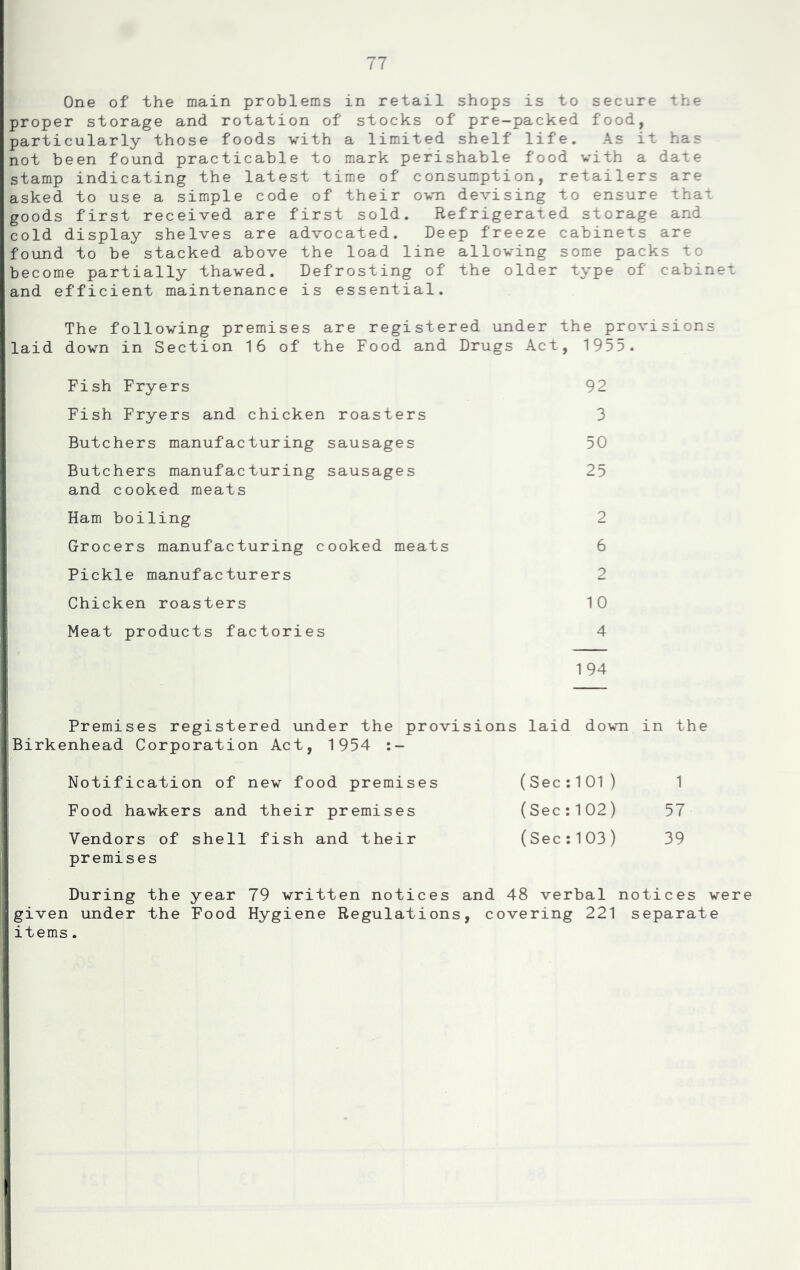 One of the main problems in retail shops is to secure the proper storage and rotation of stocks of pre-packed food, particularly those foods with a limited shelf life. As it has not been found practicable to mark perishable food with a date stamp indicating the latest time of consumption, retailers are asked to use a simple code of their own devising to ensure that goods first received are first sold. Refrigerated storage and cold display shelves are advocated. Deep freeze cabinets are found to be stacked above the load line allowing some packs to become partially thawed. Defrosting of the older type of cabinet and efficient maintenance is essential. The following premises are registered under the provisions laid down in Section 16 of the Food and Drugs Act, 1955. Fish Fryers 92 Fish Fryers and chicken roasters 3 Butchers manufacturing sausages 50 Butchers manufacturing sausages 25 and cooked meats Ham boiling 2 Grocers manufacturing cooked meats 6 Pickle manufacturers 2 I Chicken roasters 10 Meat products factories 4 194 Premises registered under the provisions laid down in the Birkenhead Corporation Act, 1954 (SecilOl) 1 (Sec;102) 57 (Sec:103) 39 Notification of new food premises Food hawkers and their premises Vendors of shell fish and their premises During the year 79 written notices and 48 verbal notices were given under the Food Hygiene Regulations, covering 221 separate items.