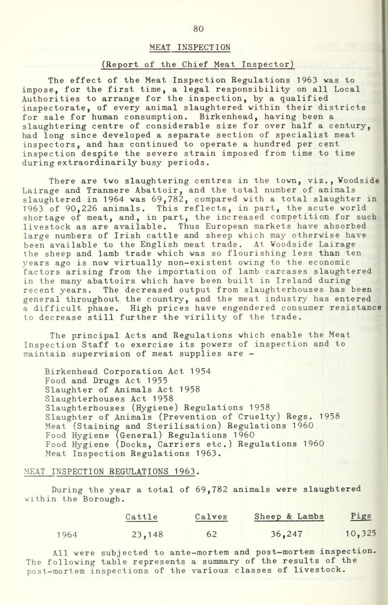 MEAT INSPECTION (Report of the Chief Meat Inspector) The effect of the Meat Inspection Regulations 1963 vas to impose, for the first time, a legal responsibility on all Local Authorities to arrange for the inspection, by a qualified inspectorate, of every animal slaughtered within their districts for sale for human consumption. Birkenhead, having been a slaughtering centre of considerable size for over half a century, had long since developed a separate section of specialist meat inspectors, and has continued to operate a hundred per cent inspection despite the severe strain imposed from time to time during extraordinarily busy periods. There are two slaughtering centres in the town, viz., ¥oodside Lairage and Tranmere Abattoir, and the total number of animals slaughtered in 1964 was 69,782, compared with a total slaughter in 1963 of 90,226 animals. This reflects, in part, the acute world shortage of meat, and, in part, the increased competition for such livestock as are available. Thus European markets have absorbed large numbers of Irish cattle and sheep which may otherwise have been available to the English meat trade. At Voodside Lairage the sheep and lamb trade which was so flourishing less than ten years ago is now virtually non-existent owing to the economic factors arising from the importation of lamb carcases slaughtered in the many abattoirs which have been built in Ireland during recent years. The decreased output from slaughterhouses has been general throughout, the country, and the meat industry has entered a difficult phase. High prices have engendered consumer resistance to decrease still further the virility of the trade. The principal Acts and Regulations which enable the Meat Inspection Staff to exercise its powers of inspection and to maintain supervision of meat supplies are - Birkenhead Corporation Act 1954 Food and Drugs Act 1955 Slaughter of Animals Act 1958 Slaughterhouses Act 1958 Slaughterhouses (Hygiene) Regulations 1958 Slaughter of Animals (Prevention of Cruelty) Regs. 1958 Meat (Staining and Sterilisation) Regulations I960 Food Hygiene (General) Regulations 1960 Food Hygiene (Docks, Carriers etc.) Regulations I960 Meat Inspection Regulations 1963. MEAT INSPECTION REGULATIONS 1963. During the year a total of 69,782 animals were slaughtered within the Borough. Cattle Calves Sheep & Lambs Pigs 23,148 62 36,247 10,325 All were subjected to ante-mortem and post-mortem inspection. The following table represents a summary of the results of the post-mortem inspections of the various classes of livestock.
