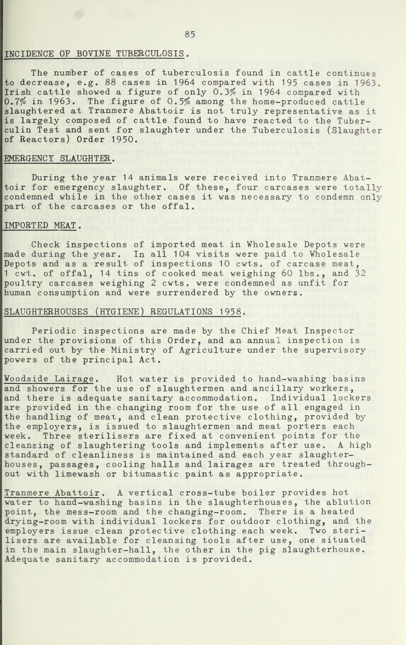 INCIDENCE OF BOVINE TUBERCULOSIS. The number of cases of tuberculosis found in cattle continues to decrease, e.g. 88 cases in 1964 compared with 195 cases in 1963. Irish cattle showed a figure of only 0.3% in 1964 compared with 0.7% in 1963. The figure of 0.5% among the home-produced cattle slaughtered at Tranmere Abattoir is not truly representative as it is largely composed of cattle found to have reacted to the Tuber- culin Test and sent for slaughter under the Tuberculosis (Slaughter of Reactors) Order 1950. EMERGENCY SLAUGHTER. During the year 14 animals were received into Tranmere Abat- toir for emergency slaughter. Of these, four carcases were totally condemned while in the other cases it was necessary to condemn only part of the carcases or the offal, IMPORTED MEAT. Check inspections of imported meat in Wholesale Depots were made during the year. In all 104 visits were paid to Wholesale Depots and as a result of inspections 10 cwts. of carcase meat, 1 cwt. of offal, 14 tins of cooked meat weighing 60 lbs., and 32 poultry carcases weighing 2 cwts. were condemned as unfit for human consumption and were surrendered by the owners. SLAUGHTERHOUSES (HYGIENE) REGULATIONS 1958. Periodic inspections are made by the Chief Meat Inspector under the provisions of this Order, and an annual inspection is carried out by the Ministry of Agriculture under the supervisory powers of the principal Act. Woodside Lairage. Hot water is provided to hand-washing basins and showers for the use of slaughtermen and ancillary workers, and there is adequate sanitary accommodation. Individual lockers are provided in the changing room for the use of all engaged in the handling of meat, and clean protective clothing, provided by the employers, is issued to slaughtermen and meat porters each week. Three sterilisers are fixed at convenient points for the cleansing of slaughtering tools and implements after use, A high standard of cleanliness is maintained and each year slaughter- houses, passages, cooling halls and lairages are treated through- out with limewash or bitumastic paint as appropriate. Tranmere Abattoir. A vertical cross-tube boiler provides hot water to hand-washing basins in the slaughterhouses, the ablution point, the mess-room and the changing-room. There is a heated drying-room with individual lockers for outdoor clothing, and the employers issue clean protective clothing each week. Two steri- lisers are available for cleansing tools after use, one situated in the main slaughter-hall, the other in the pig slaughterhouse. Adequate sanitary accommodation is provided.