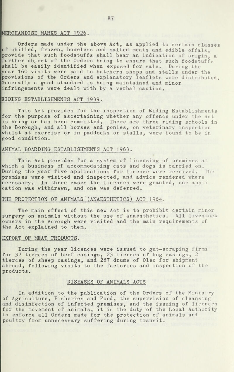 MERCHANDISE MARKS ACT 1926. Orders made under the above Act, as applied to certain classes of chilled, frozen, boneless and salted meats and edible offals, provide that such foodstuffs shall bear an indication of origin, a further object of the Orders being to ensure that such foodstuffs shall be easily identified when exposed for sale. During the year 160 visits were paid to butchers shops and stalls under the provisions of the Orders and explanatory leaflets were distributed. Generally a good standard is being maintained and minor infringements were dealt with by a verbal caution. RIDING ESTABLISHMENTS ACT 1939. This Act provides for the inspection of Riding Establishments for the purpose of ascertaining whether any offence under the Act is being or has been committed. There are three riding schools in the Borough, and all horses and ponies, on veterinary inspection whilst at exercise or in paddocks or stalls, were found to he in good condition. ANIMAL BOARDING ESTABLISHMENTS ACT 1963. This Act provides for a system of licensing of premises at which a business of accommodating cats and dogs is carried on. During the year five applications for licence were received. The premises were visited and inspected, and advice rendered where necessary. In three cases the licences were granted, one appli- cation was withdrawn, and one was deferred, THE PROTECTION OF ANIMALS'(ANAESTHETICS) ACT 1964, The main effect of this new Act is to prohibit certain minor surgery on animals without the use of anaesthetics. All livestock owners in the Borough were visited and the main requirements of the Act explained to them. EXPORT OF MEAT PRODUCTS. During the year licences were issued to gut-scraping firms for 32 tierces of beef casings, 23 tierces of hog casings, 2 tierces of sheep casings, and 287 drums of Oleo for shipment abroad, following visits to the factories and inspection of the products, DISEASES OF ANIMALS ACTS In addition to the publication of the Orders of the Ministry of Agriculture, Fisheries and Food, the supervision of cleansing and disinfection of infected premises, and the issuing of licences for the movement of animals, it is the duty of the Local Authority to enforce all Orders made for the protection of animals and poultry from unnecessary suffering during transit.