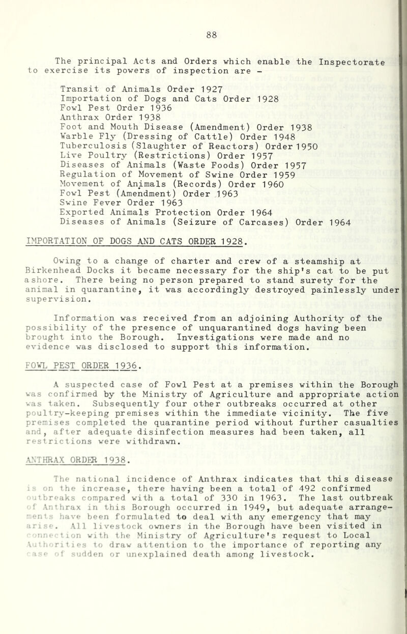 The principal Acts and Orders which enable the Inspectorate to exercise its powers of inspection are - Transit of Animals Order 1927 Importation of Dogs and Cats Order 1928 Fowl Pest Order 1936 Anthrax Order 1938 Foot and Mouth Disease (Amendment) Order 1938 Varble Fly (Dressing of Cattle) Order 1948 Tuberculosis (Slaughter of Reactors) Order 1950 Live Poultry (Restrictions) Order 1957 Diseases of Animals (Waste Foods) Order 1957 Regulation of Movement of Swine Order 1959 Movement of Animals (Records) Order I960 Fowl Pest (Amendment) Order .1963 Swine Fever Order 1963 Exported Animals Protection Order 1964 Diseases of Animals (Seizure of Carcases) Order 1964 IMPORTATION OF DOGS AND CATS ORDER 1928. Owing to a change of charter and crew of a steamship at Birkenhead Docks it became necessary for the ship^s cat to be put ashore. There being no person prepared to stand surety for the animal in quarantine, it was accordingly destroyed painlessly under supervision, Information was received from an adjoining Authority of the possibility of the presence of unquarantined dogs having been brought into the Borough. Investigations were made and no evidence was disclosed to support this information. FO^T. PEST ORDER 1936. A suspected case of Fowl Pest at a premises within the Borough was confirmed by the Ministry of Agriculture and appropriate action was taken. Subsequently four other outbreaks occurred at other poultry-keeping premises within the immediate vicinity. The five premises completed the quarantine period without further casualties and, after adequate disinfection measures had been taken, all restrictions were withdrawn. ANTHRAX ORDER 1938. The national incidence of Anthrax indicates that this disease 'n the increase, there having been a total of 492 confirmed -tfreaks compared with a total of 330 in 1963. The last outbreak ^ Anthirax in this Borough occurred in 1949, but adequate arrange- ■ /iave been formulated to deal with any emergency that may 1 ' . All livestock owners in the Borough have been visited in ^-n With the Ministry of Agriculture's request to Local . • r i t j f to draw attention to the importance of reporting any ■ ‘ '.dden or unexplained death among livestock.