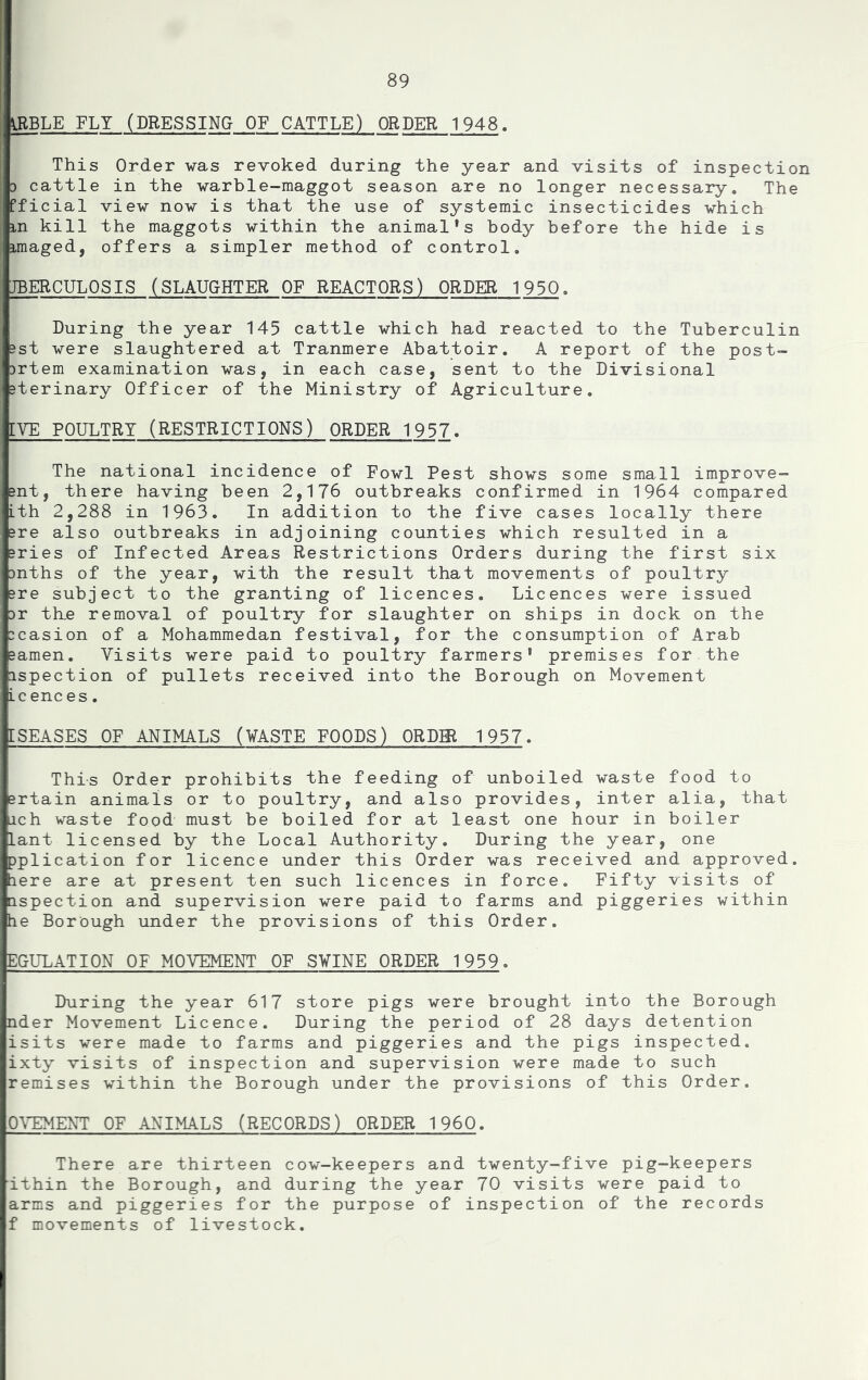 giBLE FLY (DRESSING OF CATTLE) ORDER 1948. This Order was revoked during the year and visits of inspection ) cattle in the warble-maggot season are no longer necessary. The ffi ial view now is that the use of systemic insecticides which in kill the maggots within the animal's body before the hide is imaged, offers a simpler method of control. IBERCULOSIS (SLAUGHTER OF REACTORS) ORDER 1930, During the year 145 cattle which had reacted to the Tuberculin 3st were slaughtered at Tranmere Abattoir. A report of the post- jrtem examination was, in each case, sent to the Divisional sterinary Officer of the Ministry of Agriculture. [VE POULTRY (RESTRICTIONS) ORDER 1957. The national incidence of Fowl Pest shows some small improve- Bnt, there having been 2,176 outbreaks confirmed in 1964 compared Lth 2,288 in 1963. In addition to the five cases locally there Bre also outbreaks in adjoining counties which resulted in a Bries of Infected Areas Restrictions Orders during the first six Dnths of the year, with the result that movements of poultry Bre subject to the granting of licences. Licences were issued Dr th,e removal of poultry for slaughter on ships in dock on the Dcasion of a Mohammedan festival, for the consumption of Arab Bamen. Visits were paid to poultry farmers' premises for the Dspection of pullets received into the Borough on Movement Lc enc es. ISEASES OF ANIMALS (¥ASTE FOODS) ORDER 1957. This Order prohibits the feeding of unboiled waste food to srtain animals or to poultry, and also provides, inter alia, that ich waste food must be boiled for at least one hour in boiler Lant licensed by the Local Authority. During the year, one pplication for licence under this Order was received and approved, tiere are at present ten such licences in force. Fifty visits of aspection and supervision were paid to farms and piggeries within he Borough under the provisions of this Order. EOULATION OF MOVEMENT OF SVINE ORDER 1959. During the year 617 store pigs were brought into the Borough nder Movement Licence. During the period of 28 days detention isits were made to farms and piggeries and the pigs inspected, ixty visits of inspection and supervision were made to such remises within the Borough under the provisions of this Order. 0\EMEXT OF ANIMALS (RECORDS) ORDER I960. There are thirteen cow-keepers and twenty-five pig-keepers ithin the Borough, and during the year 70 visits were paid to arms and piggeries for the purpose of inspection of the records f movements of livestock.
