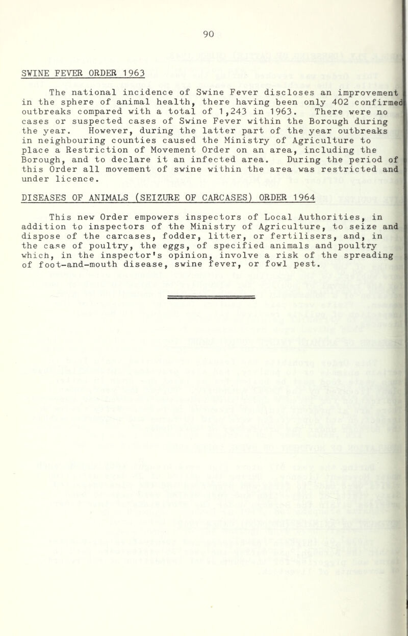 SVINE FEVER ORDER 1963 The national incidence of Svine Fever discloses an improvement in the sphere of animal health, there having been only 402 confirmed outbreaks compared with a total of 1,243 in 1963. There were no cases or suspected cases of Swine Fever within the Borough during the year. However, during the latter part of the year outbreaks in neighbouring counties caused the Ministry of Agriculture to place a Restriction of Movement Order on an area, including the Borough, and to declare it an infected area. During the period of this Order all movement of swine within the area was restricted and under licence. DISEASES OF ANIMALS (SEIZURE OF CARCASES) ORDER 1964 This new Order empowers inspectors of Local Authorities, in addition to inspectors of the Ministry of Agriculture, to seize and dispose of the carcases, fodder, litter, or fertilisers, and, in the case of poultry, the eggs, of specified animals and poultry which, in the inspector*s opinion, involve a risk of the spreading of foot-and-mouth disease, swine fever, or fowl pest.