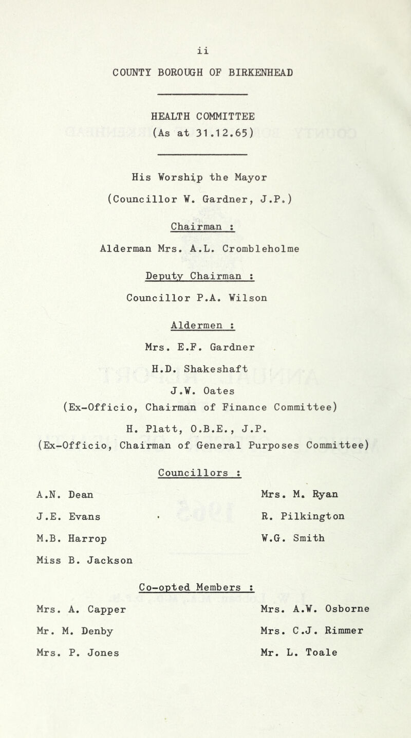 COUNTY BOROUGH OF BIRKENHEAD HEALTH COMMITTEE (As at 31.12.65) His Worship the Mayor (Councillor W. Gardner, J.P.) Chairman s Alderman Mrs. A.L. Crombleholme Deputy Chairman ; Councillor P.A. Wilson Aldermen : Mrs. E.F. Gardner H.D. Shakeshaft J.W. Oates (Ex-Officio, Chairman of Finance Committee) H. Platt, O.B.E., J.P. (Ex-Officio, Chairman of General Purposes Committee) Councillors : A.N. Dean Mrs. M. Ryan J.E. Evans R. Pilkington M.B. Harrop W.G. Smith Miss B. Jackson Co-opted Members • Mrs. A. Capper Mrs. A.W. Osborne Mr. M. Denby Mrs. C.J. Rimmer Mrs. P. Jones Mr. L. Toale