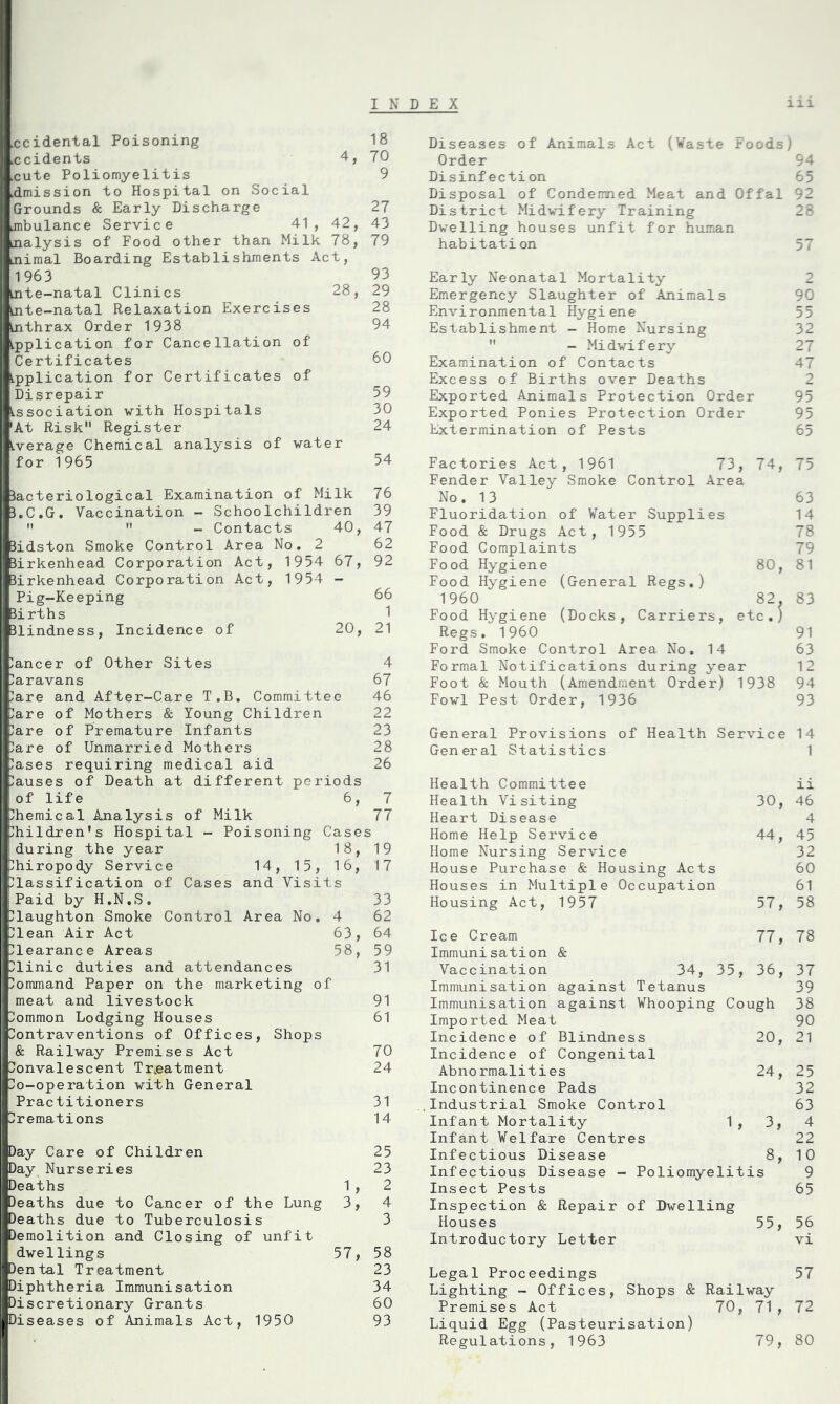 INDEX ccidental Poisoning .ccidents 4, cute Poliomyelitis .dmission to Hospital on Social Grounds & Early Discharge .mbulance Service 41, 42, nalysis of Food other than Milk 78, nimal Boarding Establishments Act, 1963 Ante-natal Clinics 28, Ante-natal Relaxation Exercises Anthrax Order 1938 Application for Cancellation of Certificates Application for Certificates of Disrepair Association with Hospitals 'At Risk Register Average Chemical analysis of water for 1965 Bacteriological Examination of Milk B.C.G. Vaccination - Schoolchildren   - Contacts 40, Bidston Smoke Control Area No. 2 Birkenhead Corporation Act, 1954 67, Birkenhead Corporation Act, 1954 - Pig-Keeping 3i rths 31indness, Incidence of 20, lancer of Other Sites Caravans are and After-Care T.B. Committee are of Mothers & Young Children are of Premature Infants are of Unmarried Mothers ases requiring medical aid auses of Death at different periods !of life 6, hemical Analysis of Milk hildren's Hospital - Poisoning Case during the year 18, phiropody Service 14, 15, 16, glassification of Cases and Visits iPaid by H.N.S. laughton Smoke Control Area No. 4 Plean Air Act 63, Clearance Areas 58, Plinic duties and attendances Command Paper on the marketing of meat and livestock Bommon Lodging Houses Contraventions of Offices, Shops & Railway Premises Act Convalescent Treatment Co-operation with General Practitioners Premations Day Care of Children Day Nurseries Deaths 1 , Deaths due to Cancer of the Lung 3, Deaths due to Tuberculosis Demolition and Closing of unfit dwellings 57, Dental Treatment Diphtheria Immunisation Discretionary Grants Diseases of Animals Act, 1950 iii Diseases of Animals Act (Waste Foods) Order 94 Disinfection 65 Disposal of Condemned Meat and Offal 92 District Midwifery Training 28 Dwelling houses unfit for human habitation 57 Early Neonatal Mortality 2 Emergency Slaughter of Animals 90 Environmental Hygiene Establishment - Home Nursing 32  - Midwifery 27 Examination of Contacts 47 Excess of Births over Deaths 2 Exported Animals Protection Order 95 Exported Ponies Protection Order 95 Extermination of Pests 65 Factories Act, 1961 73, 74, 75 Fender Valley Smoke Control Area No. 13 63 Fluoridation of Water Supplies 14 Food & Drugs Act, 1955 78 Food Complaints 79 Food Hygiene 80, 81 Food Hygiene (General Regs.) 1960 82. 83 Food Hygiene (Docks, Carriers, etc.) Regs. I960 91 Ford Smoke Control Area No. 14 63 Formal Notifications during year 12 Foot & Mouth (Amendment Order) 1938 94 Fowl Pest Order, 1936 93 General Provisions of Health Service 14 General Statistics 1 Health Committee ii Health Visiting 30, 46 Heart Disease 4 Home Help Service 44, 45 Home Nursing Service 32 House Purchase & Housing Acts 60 Houses in Multiple Occupation 61 Housing Act, 1957 57, 58 Ice Cream 77, 78 Immunisation & Vaccination 34, 35, 36, 37 Immunisation against Tetanus 39 Immunisation against Whooping Cough 38 Imported Meat 90 Incidence of Blindness 20, 21 Incidence of Congenital Abnormalities 24, 25 Incontinence Pads 32 Industrial Smoke Control 63 Infant Mortality 1 , 3, 4 Infant Welfare Centres 22 Infectious Disease 8, 10 Infectious Disease - Poliomyelitis 9 Insect Pests 65 Inspection & Repair of Dwelling Houses 55, 56 Introductory Letter vi Legal Proceedings 57 Lighting - Offices, Shops & Railway Premises Act 70, 71, 72 Liquid Egg (Pasteurisation) Regulations, 1963 79, 80 18 70 9 27 43 79 93 29 28 94 60 59 30 24 54 76 39 47 62 92 66 1 21 4 67 46 22 23 28 26 7 77 s 19 17 33 62 64 59 31 91 61 70 24 31 14 25 23 2 4 3 58 23 34 60 93