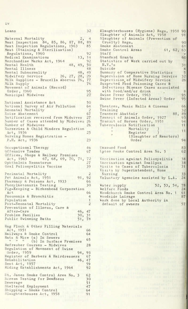 Loans 32 Maternal Mortality 2, 4 Meat Inspection 84, 85, 86, 87, 88, 89 Meat Inspection Regulations, 1963 85 Meat (Staining & Sterilisation) Regulations, I960 92 Medical Examinations 13, 14 Merchandise Marks Act, 1964 92 Mental Health 48, 49, 50 Mental Illness 48 Mental Subnormality 48, 49 Midwifery Service 26, 27, 28, 29 Milk Supplies - Brucella Abortus 76, 77 Milk Supply 76 Movement of Animals (Record) Order , I960 95 Municipal Midwives 27 National Assistance Act 50 National Survey of Air Pollution 64 Neonatal Mortality 2 Noise Abatement 67 Notification received from Midwives 27 Number of Cases attended by Midwives 26 Number of Midwives 26 Nurseries & Child Minders Regulation Act, 1936 25 Nursing Homes Registration - P.11. Act, 1936 23 Slaughterhouses (Hygiene) Regs. 1958 90 Slaughter of Animals Act, 1958 91 Slaughter of Animals (Prevention of Cruelty) Regs. 90 Smoke Abatement 61 Smoke Control Areas 61, 62, 63 Staff v Standard Grants 60 Statistics of Work carried out by H.V.* s 31 Suicide 4 Summary of Comparative Statistics Supervision of Home Nursing Service 32 Supervision^of Midwifery Service 26 Suspected Food Poisoning Cases & Infectious Disease Cases associated with food/and/or drink , 8 Swine Fever Order, 1963 95 Swine Fever (Infected Areas) Order 95 Theatres, Music Halls & Cinemas 66 Training 32 Tranmere Abattoir 88, 89 Transit of Animals Order, 1927 93 Transit of Horses Order, 1951 94 Tuberculosis Notification 11  Mortality ) 11 JJ Register ) (Slaughter of Reactors) Order 94 Occupational Therapy 46 Offensive Trades 67 Offices, Shops & Railway Premises Act, 1963 67, 68, 69, 70, 71, 72 Ophthalmia Neonatorum 27 Oral Poliomyelitis Vaccine 39 Perinatal Mortality 2 Pet Animals Act, 1951 91, 92 Pharmacy & Poisons Act, 1933 66 Phenylketonuria Testing 30 Pig-Keeping - Birkenhead Corporation Act 66 Pneumonia & Bronchitis 4 Population 1 Post-Neonatal Mortality 2 Prevention of Illness, Care & After-Care 46, 47 Problem Families 30, 31 Public Swimming Baths 51, 78 Rag Flock & Other Filling Materials Act, 1951 66 Railways & Smoke Control 64 Rats & Mice (a) In Sewers Ac.    (b) In Surface Premises Refresher Courses - Midwives 28 Regulation of Movement of Swine Order, 1959 94, 95 Register of Barbers & Hairdressers 67 Rehabilitation 46, 47 Rent Act, 1957 59 Riding Establishments Act, 1964 92 St. James Smoke Control Area No. 3 62 Screen Testing for Deafness 30 Sewerage 51 Sheltered Employment 47 Shipping - Smoke Control 64 Slaughterhouses Act, 1958 91 Unsound Food 83 Upion Smoke Control Area No. 5 62 Vaccination against Poliomyelitis 38 Vaccination against Smallpox 38 Visits to Cases of Tuberculosis 31 Visits by Superintendent, Home Nursing 33 Voluntary Agencies assisted by L.A. 24 Water Supply 52, 53, 54, 78 Welfa.re Foods 24 Woodchurc-h Smoke Control Area No. 1 61 Woodside Lairage 87 Work done by Local Authority in default of owners 57