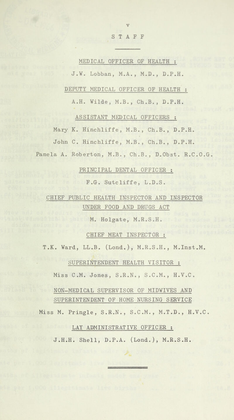 STAFF MEDICAL OFFICER OF HEALTH : J.W. Lobban, M.A., M.D., D.P.H. DEPUTY MEDICAL OFFICER OF HEALTH ; A.H. Wilde, M.B., Ch.B., D.P.H. ASSISTANT MEDICAL OFFICERS : Mary K. Hinchliffe, M.B., Ch.B., D.P.H. John C. Hinchliffe, M.B., Ch.B., D.P.H. Pamela A. Roberton, M.B., Ch.B., D.Obst. R.C.O.G. PRINCIPAL DENTAL OFFICER : F.G. Sutcliffe, L.D.S. CHIEF PUBLIC HEALTH INSPECTOR AND INSPECTOR UNDER FOOD AND DRUGS ACT M. Holgate, M.R.S.H. CHIEF MEAT INSPECTOR : T.K. Ward, LL.B. (Lond.), M.R.S.H., M.Inst.M. SUPERINTENDENT HEALTH VISITOR : Miss C.M. Jones, S.R.N., S.C.M., H.V.C. NON-MEDICAL SUPERVISOR OF MIDWIVES AND SUPERINTENDENT OF HOME NURSING SERVICE Miss M. Pringle, S.R.N., S.C.M., M.T.D., H.V.C. LAY ADMINISTRATIVE OFFICER : J.H.H. Shell, D.P.A. (Lond.), M.R.S.H.