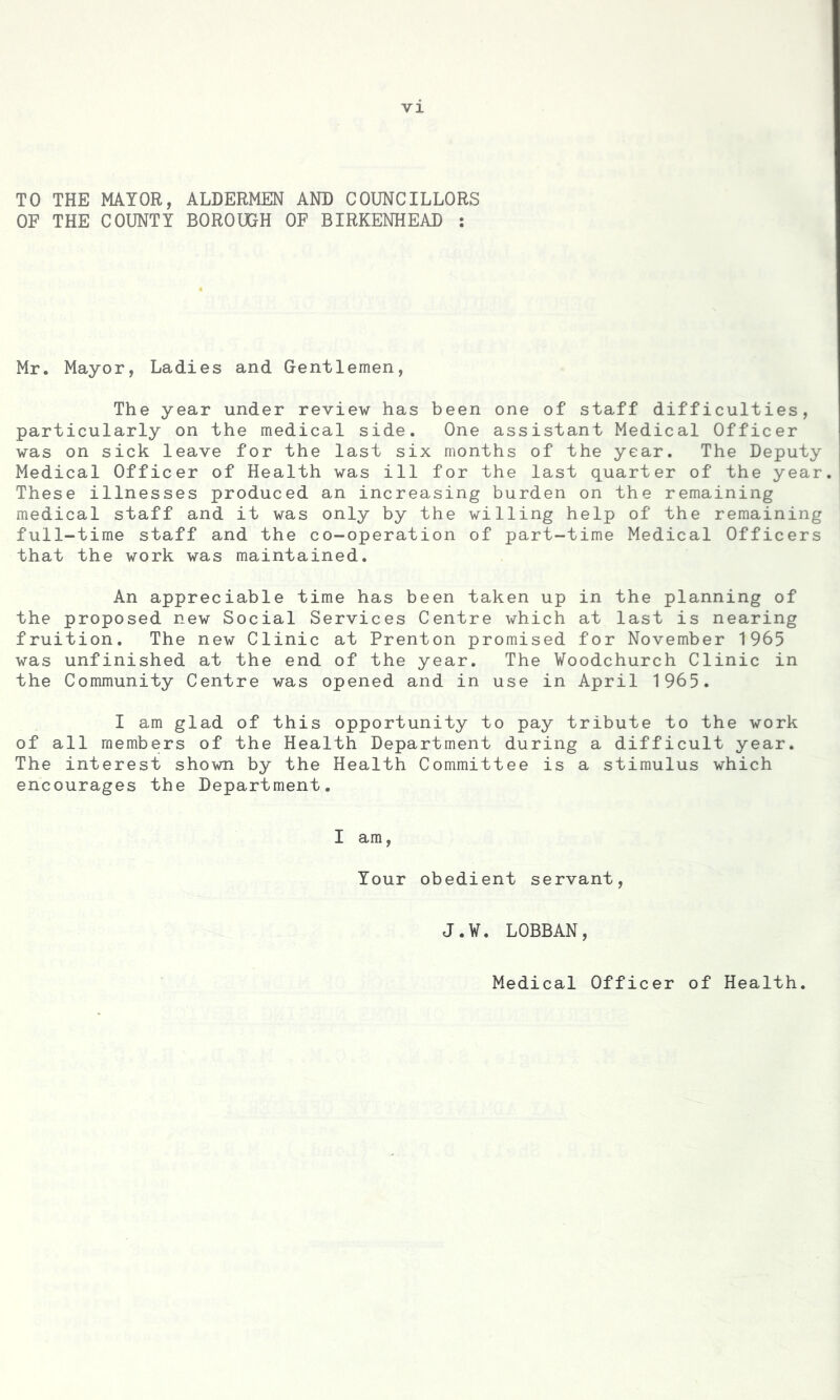 TO THE MAYOR, ALDERMEN AND COUNCILLORS OF THE COUNTY BOROUGH OF BIRKENHEAD : Mr. Mayor, Ladies and Gentlemen, The year under review has been one of staff difficulties, particularly on the medical side. One assistant Medical Officer was on sick leave for the last six months of the year. The Deputy Medical Officer of Health was ill for the last quarter of the year. These illnesses produced an increasing burden on the remaining medical staff and it was only by the willing help of the remaining full-time staff and the co-operation of part-time Medical Officers that the work was maintained. An appreciable time has been taken up in the planning of the proposed new Social Services Centre which at last is nearing fruition. The new Clinic at Prenton promised for November 1965 was unfinished at the end of the year. The Woodchurch Clinic in the Community Centre was opened and in use in April 1965. I am glad of this opportunity to pay tribute to the work of all members of the Health Department during a difficult year. The interest shown by the Health Committee is a stimulus which encourages the Department. I am, Your obedient servant, J.V. LOBBAN, Medical Officer of Health.