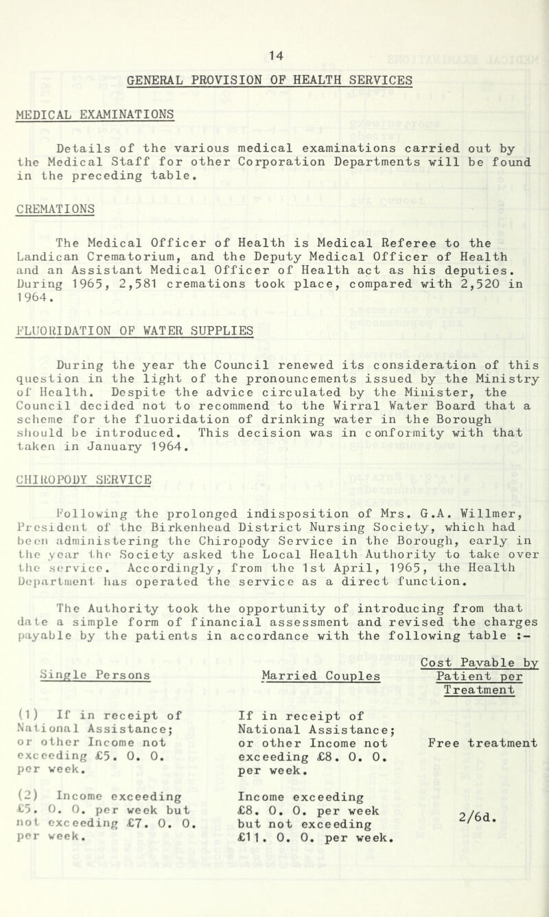 GENERAL PROVISION OF HEALTH SERVICES MEDICAL EXAMINATIONS Details of the various medical examinations carried out by the Medical Staff for other Corporation Departments will be found in the preceding table. CREMATIONS The Medical Officer of Health is Medical Referee to the Landican Crematorium, and the Deputy Medical Officer of Health and an Assistant Medical Officer of Health act as his deputies. During 1965, 2,581 cremations took place, compared with 2,520 in 1964. FLUORIDATION OF WATER SUPPLIES During the year the Council renewed its consideration of this question in the light of the pronouncements issued by the Ministry of Health. Despite the advice circulated by the Minister, the Council decided not to recommend to the Wirral Water Board that a scheme for the fluoridation of drinking water in the Borough should be introduced. This decision was in conformity with that taken in January 1964. CHIROPODY SERVICE Following the prolonged indisposition of Mrs. G.A. Willmer, President of the Birkenhead District Nursing Society, which had been administering the Chiropody Service in the Borough, early in the year the Society asked the Local Health Authority to take over the service. Accordingly, from the 1st April, 1965, the Health Department has operated the service as a direct function. The Authority took the opportunity of introducing from that date a simple form of financial assessment and revised the charges payable by the patients in accordance with the following table s- Single Persons Cost Payable by Married Couples Patient per Treatment (1) If in receipt of If in receipt of National Assistance; or other Income not Free treatment exceeding £8. 0. 0. per week. National Assistance; or other Income not exceeding £5. 0. 0. per week. (2) Income exceeding £5. 0. 0. per week but not exceeding £7. 0. 0. per week. Income exceeding £8. 0. 0. per week but not exceeding £11. 0. 0. per week. 2/6d.