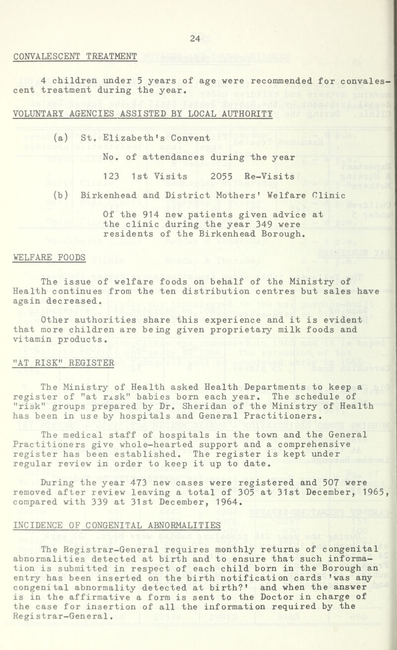 CONVALESCENT TREATMENT 4 children under 5 years of age were recommended for convales cent treatment during the year, VOLUNTARY AGENCIES ASSISTED BY LOCAL AUTHORITY (a) St, Elizabeth’s Convent No. of attendances during the year 123 1st Visits 2055 Re-Visits (b) Birkenhead and District Mothers’ Welfare Clinic Of the 914 new patients given advice at the clinic during the year 349 were residents of the Birkenhead Borough. WELFARE FOODS The issue of welfare foods on behalf of the Ministry of Health continues from the ten distribution centres but sales have again decreased. Other authorities share this experience and it is evident that more children are being given proprietary milk foods and vitamin products. AT RISK*' REGISTER The Ministry of Health asked Health Departments to keep a register of Mat rj.sk babies born each year. The schedule of risk groups prepared by Dr. Sheridan of the Ministry of Health has been in use by hospitals and General Practitioners. The medical staff of hospitals in the town and the General Practitioners give whole-hearted support and a comprehensive register has been established. The register is kept under regular review in order to keep it up to date. During the year 473 new cases were registered and 507 were removed after review leaving a total of 305 at 31st December, 1965, compared with 339 at 31st December, 1964. INCIDENCE OF CONGENITAL ABNORMALITIES The Registrar-General requires monthly returns of congenital abnormalities detected at birth and to ensure that such informa- tion is submitted in respect of each child born in the Borough an entry has been inserted on the birth notification cards ’was any congenital abnormality detected at birth?* and when the answer is in the affirmative a form is sent to the Doctor in charge of the case for insertion of all the information required by the Registrar-General.