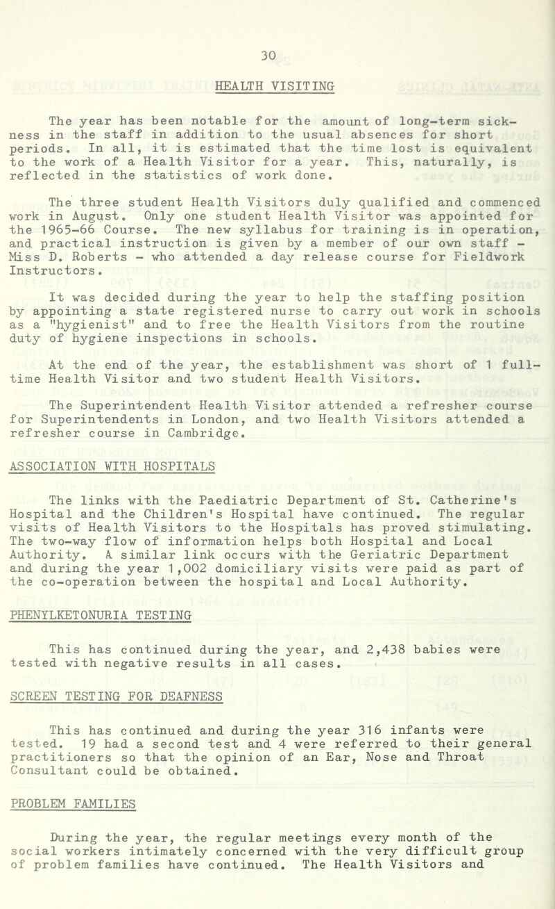 HEALTH VISITING The year has been notable for the amount of long-term sick- ness in the staff in addition to the usual absences for short periods. In all, it is estimated that the time lost is equivalent to the work of a Health Visitor for a year. This, naturally, is reflected in the statistics of work done. The three student Health Visitors duly qualified and commenced work in August, Only one student Health Visitor was appointed for the 1965-^66 Course, The new syllabus for training is in operation, and practical instruction is given by a member of our own staff - Miss D. Roberts - who attended a day release course for Fieldwork Instructors. It was decided during the year to help the staffing position by appointing a state registered nurse to carry out work in schools as a hygienist” and to free the Health Visitors from the routine duty of hygiene inspections in schools. At the end of the year, the establishment was short of 1 full- time Health Visitor and two student Health Visitors. The Superintendent Health Visitor attended a refresher course for Superintendents in London, and two Health Visitors attended a refresher course in Cambridge. ASSOCIATION WITH HOSPITALS The links with the Paediatric Department of St. Catherine’s Hospital and the Children’s Hospital have continued. The regular visits of Health Visitors to the Hospitals has proved stimulating. The two-way flow of information helps both Hospital and Local Authority. A. similar link occurs with the Geriatric Department and during the year 1,002 domiciliary visits were paid as part of the co-operation between the hospital and Local Authority. PHENYLKETONURIA TESTING This has continued during the year, and 2,438 babies were tested with negative results in all cases. SCREEN TESTING FOR DEAFNESS This has continued and during the year 316 infants were tested. 19 had a second test and 4 were referred to their general practitioners so that the opinion of an Ear, Nose and Throat Consultant could be obtained. PROBLEM FAMILIES During the year, the regular meetings every month of the social workers intimately concerned with the very difficult group of problem families have continued. The Health Visitors and