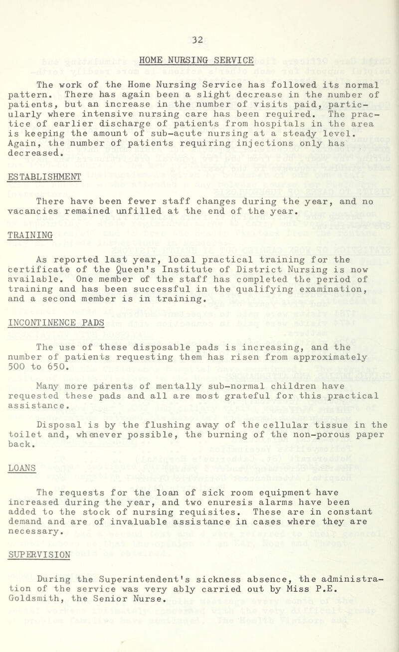 HOME NURSING SERVICE The work of the Home Nursing Service has followed its normal pattern. There has again been a slight decrease in the number of patients, but an increase in the number of visits paid, partic- ularly where intensive nursing care has been required. The prac- tice of earlier discharge of patients from hospitals in the area is keeping the amount of sub-acute nursing at a steady level. Again, the number of patients requiring injections only has deer easecL ESTABLISHMENT There have been fewer staff changes during the year, and no vacancies remained unfilled at the end of the year. TRAINING As reported last year, local practical training for the certificate of the Queen’s Institute of District Nursing is now available. One member of the staff has completed the period of training and has been successful in the qualifying examination, and a second member is in training. INCONTINENCE PADS The use of these disposable pads is increasing, and the number of patients requesting them has risen from approximately 500 to 650. Many more parents of mentally sub-normal children have requested these pads and all are most grateful for this practical assistanc e. Disposal is by the flushing away of the cellular tissue in the toilet and, whenever possible, the burning of the non-porous paper back. LOANS The requests for the loan of sick room equipment have increased during the year, and two enuresis alarms have been added to the stock of nursing requisites. These are in constant demand and are of invaluable assistance in cases where they are necessary. SUPERVISION During the Superintendent's sickness absence, the administra- tion of the service was very ably carried out by Miss P.E. Goldsmith, the Senior Nurse.