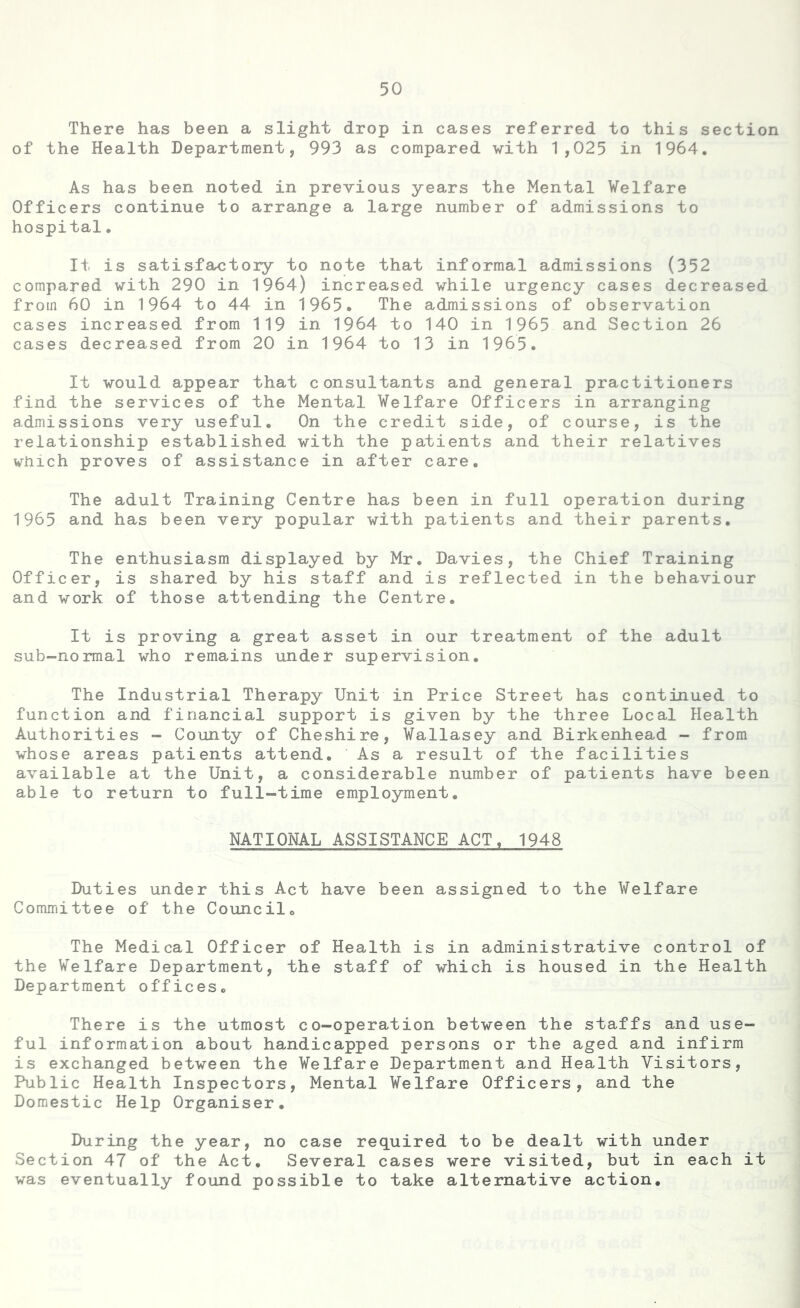 There has been a slight drop in cases referred to this section of the Health Department, 993 as compared with 1,025 in 1964. As has been noted in previous years the Mental Welfare Officers continue to arrange a large number of admissions to hospital. It is satisfactory to note that informal admissions (352 compared with 290 in 1964) increased while urgency cases decreased from 60 in 1964 to 44 in 1965. The admissions of observation cases increased from 119 in 1964 to 140 in 1965 and Section 26 cases decreased from 20 in 1964 to 13 in 1965. It would appear that consultants and general practitioners find the services of the Mental Welfare Officers in arranging admissions very useful. On the credit side, of course, is the relationship established with the patients and their relatives which proves of assistance in after care. The adult Training Centre has been in full operation during 1965 and has been very popular with patients and their parents. The enthusiasm displayed by Mr. Davies, the Chief Training Officer, is shared by his staff and is reflected in the behaviour and work of those attending the Centre. It is proving a great asset in our treatment of the adult sub-normal who remains under supervision. The Industrial Therapy Unit in Price Street has continued to function and financial support is given by the three Local Health Authorities - County of Cheshire, Wallasey and Birkenhead - from whose areas patients attend. As a result of the facilities available at the Unit, a considerable number of patients have been able to return to full-time employment. NATIONAL ASSISTANCE ACT, 1948 Duties under this Act have been assigned to the Welfare Committee of the Council. The Medical Officer of Health is in administrative control of the Welfare Department, the staff of which is housed in the Health Department offices. There is the utmost co-operation between the staffs and use- ful information about handicapped persons or the aged and infirm is exchanged between the Welfare Department and Health Visitors, Public Health Inspectors, Mental Welfare Officers, and the Domestic Help Organiser. During the year, no case required to be dealt with under Section 47 of the Act. Several cases were visited, but in each it was eventually found possible to take alternative action.