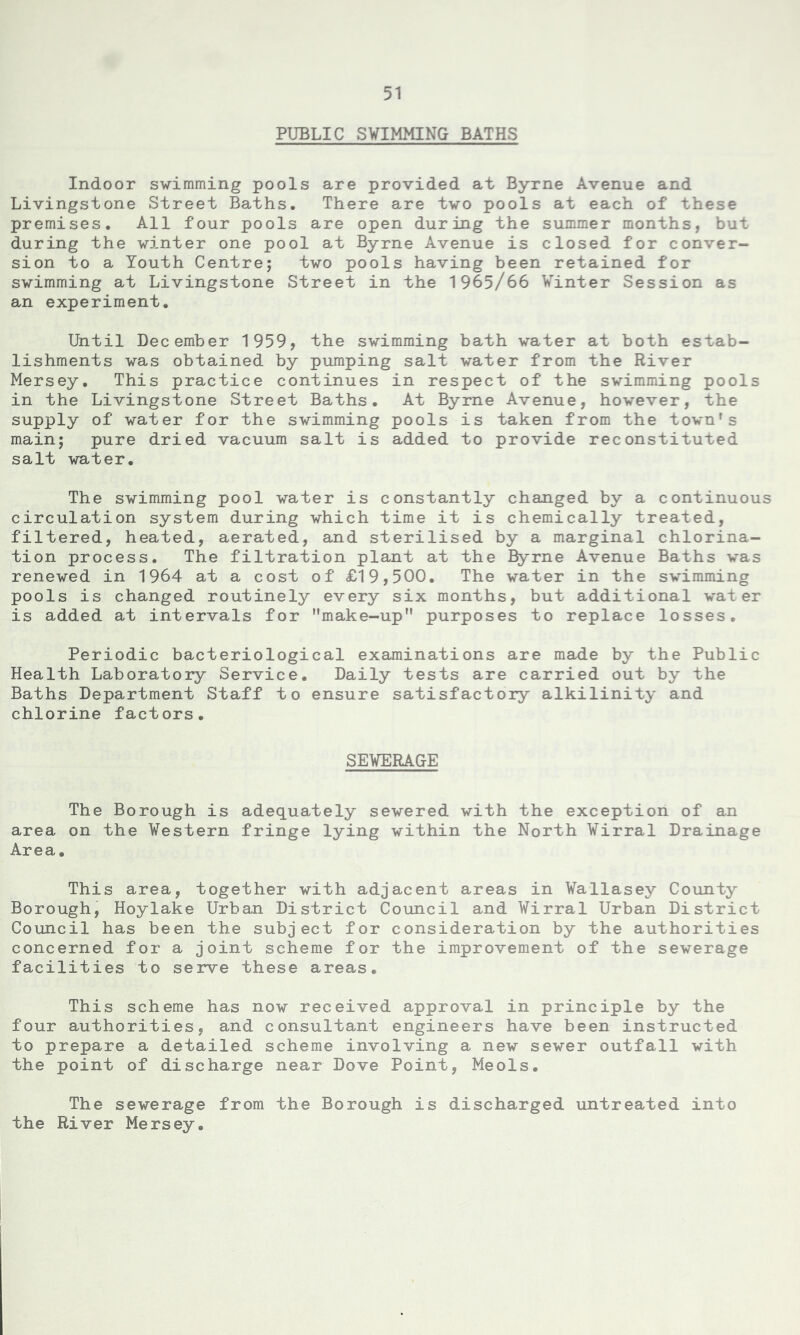 PUBLIC SWIMMING BATHS Indoor swimming pools are provided at Byrne Avenue and Livingstone Street Baths. There are two pools at each of these premises. All four pools are open during the summer months, but during the winter one pool at Byrne Avenue is closed for conver- sion to a Youth Centre; two pools having been retained for swimming at Livingstone Street in the 1965/66 Winter Session as an experiment. Until December 1959, the swimming bath water at both estab- lishments was obtained by pumping salt water from the River Mersey. This practice continues in respect of the swimming pools in the Livingstone Street Baths. At Byrne Avenue, however, the supply of water for the swimming pools is taken from the town’s main; pure dried vacuum salt is added to provide reconstituted salt water. The swimming pool water is constantly changed by a continuous circulation system during which time it is chemically treated, filtered, heated, aerated, and sterilised by a marginal chlorina- tion process. The filtration plant at the Byrne Avenue Baths was renewed in 1964 at a cost of £19,500. The water in the swimming pools is changed routinely every six months, but additional water is added at intervals for make-up purposes to replace losses. Periodic bacteriological examinations are made by the Public Health Laboratory Service. Daily tests are carried out by the Baths Department Staff to ensure satisfactory alkilinity and chlorine factors. SEWERAGE The Borough is adequately sewered with the exception of an area on the Western fringe lying within the North Wirral Drainage Area. This area, together with adjacent areas in Wallasey County Borough, Hoylake Urban District Council and Wirral Urban District Council has been the subject for consideration by the authorities concerned for a joint scheme for the improvement of the sewerage facilities to serve these areas. This scheme has now received approval in principle by the four authorities, and consultant engineers have been instructed to prepare a detailed scheme involving a new sewer outfall with the point of discharge near Dove Point, Meols. The sewerage from the Borough is discharged untreated into the River Mersey.