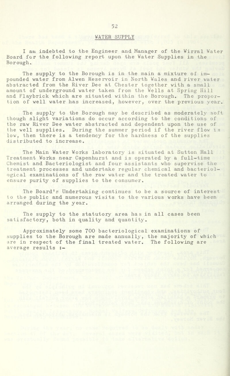 WATER SUPPLY I am indebted to the Engineer and Manager of the Wirral Water Board for the following report upon the Water Supplies in the Borough. The supply to the Borough is in the main a mixture of im- pounded water from Alwen Reservoir in North Wales and river water abstracted from the River Dee at Chester together with a small amount of underground water taken from the Wells at Spring Hill and Flaybrick which are situated within the Borough. The propor- tion of well water has increased, however, over the previous year. The supply to the Borough may be described as moderately soft though slight variations do occur according to the conditions of the raw River Dee water abstracted and dependent upon the use of the well supplies. During the summer period if the river flow is low, then there is a tendency for the hardness of the supplies distributed to increase. The Main Water Works laboratory is situated at Sutton Hall Treatment Works near Capenhurst and is operated by a full-time Chemist and Bacteriologist and four assistants who supervise the treatment processes and undertake regular chemical and bacteriol- ogical examinations of the raw water and the treated water to ensure purity of supplies to the consumer. The Board’s Undertaking continues to be a source of interest to the public and numerous visits to the various works have been arranged during the year. The supply to the statutory area has in all cases been satisfactory, both in quality and quantity. Approximately some 700 bacteriological examinations of supplies to the Borough are made annually, the majority of which are in respect of the final treated water. The following are average results