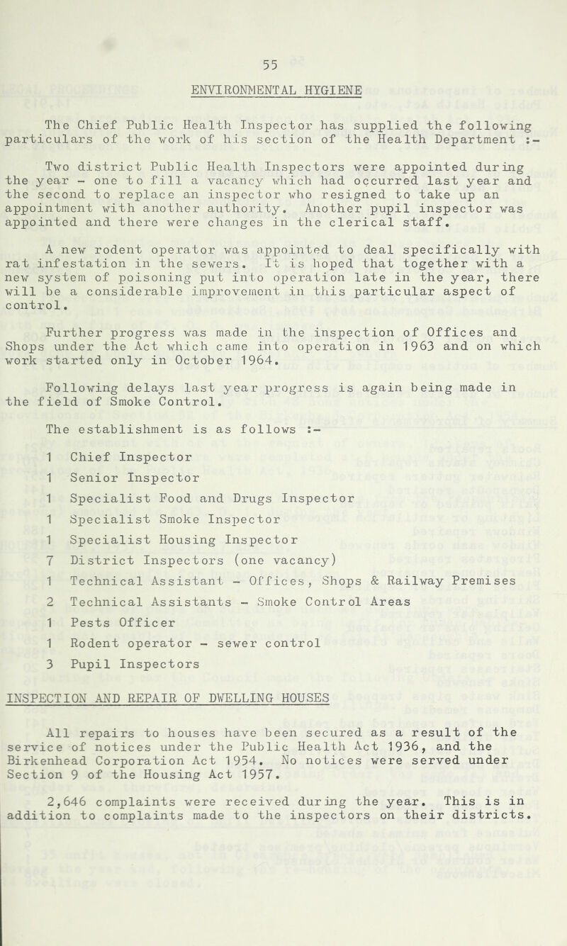 ENVIRONMENTAL HYGIENE The Chief Public Health Inspector has supplied the following particulars of the work of his section of the Health Department Two district Public Health Inspectors were appointed during the year - one to fill a vacancy which had occurred last year and the second to replace an inspector who resigned to take up an appointment with another authority. Another pupil inspector was appointed and there were changes in the clerical staff. A new rodent operator was appointed to deal specifically with rat infestation in the sewers. It is hoped that together with a, new system of poisoning put into operation late in the year, there will be a considerable improvement in this particular aspect of control. Further progress was made in the inspection of Offices and Shops under the Act which came into operation in 1963 and on which work started only in October 1964. Following delays last year progress is again being made in the field of Smoke Control. The establishment is as follows 1 Chief Inspector 1 Senior Inspector 1 Specialist Food and Drugs Inspector 1 Specialist Smoke Inspector 1 Specialist Housing Inspector 7 District Inspectors (one vacancy) 1 Technical Assistant - Offices, Shops & Railway Premises 2 Technical Assistants - Smoke Control Areas 1 Pests Officer 1 Rodent operator - sewer control 3 Pupil Inspectors INSPECTION AND REPAIR OF DWELLING HOUSES All repairs to houses have been secured as a result of the service of notices under the Public Health Act 1936, and the Birkenhead Corporation Act 1954. No notices were served under Section 9 of the Housing Act 1957. 2,646 complaints were received during the year. This is in addition to complaints made to the inspectors on their districts.