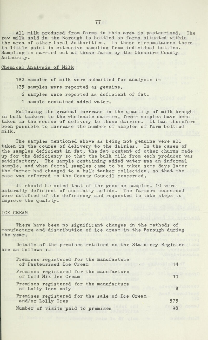All milk produced from farms in this area is pasteurised. The raw milk sold in the Borough is bottled on farms situated within the area of other Local Authorities. In these circumstances there is little point in extensive sampling from individual bottles. Sampling is carried out at these farms by the Cheshire County Authority. Chemical Analysis of Milk 182 samples of milk were submitted for analysis 175 samples were reported as genuine. 6 samples were reported as deficient of fat. 1 sample contained added water. Following the gradual increase in the quantity of milk brought in bulk tankers to the wholesale dairies, fewer samples have been taken in the course of delivery to these dairies. It has therefore been possible to increase the number of samples of farm bottled milk. The samples mentioned above as being not genuine were all taken in the course of delivery to the dairies. In the cases of the samples deficient in fat, the fat content of other churns made up for the deficiency so that the bulk milk from each producer was satisfactory. The sample containing added water was an informal sample, and when formal samples came to be taken some days later the farmer had changed to a bulk tanker collection, so that the case was referred to the County Council concerned. It should be noted that of the genuine samples, 10 were naturally deficient of non-fatty solids. The farmers concerned were notified of the deficiency and requested to take steps to improve the quality. IICE CREAM There have been no significant changes in the methods of manufacture and distribution of ice cream in the Borough during the year. Details of the premises retained on the Statutory Register are as follows Premises registered for the manufacture of Pasteurised Ice Cream 14 Premises registered for the manufacture of Cold Mix Ice Cream 13 Premises registered for the manufacture of Lolly Ices only 8 Premises registered for the sale of Ice Cream and/or Lolly Ices 575 Number of visits paid to premises 98