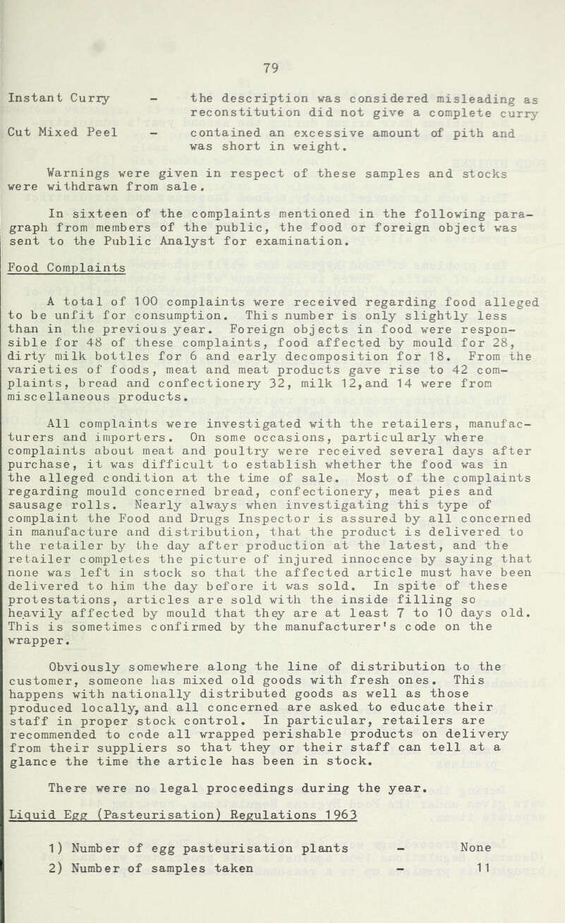 Instant Curry - the description was considered misleading as reconstitution did not give a complete curry Cut Mixed Peel - contained an excessive amount of pith and was short in weight. Warnings were given in respect of these samples and stocks were withdrawn from sale. In sixteen of the complaints mentioned in the following para- graph from members of the public, the food or foreign object was sent to the Public Analyst for examination. Food Complaints A total of 100 complaints were received regarding food alleged to be unfit for consumption. This number is only slightly less than in the previous year. Foreign objects in food were respon- sible for 48 of these complaints, food affected by mould for 28, dirty milk bottles for 6 and early decomposition for 18. From the varieties of foods, meat and meat products gave rise to 42 com- plaints, bread and confectionery 32, milk 12,and 14 were from miscellaneous products. All complaints were investigated with the retailers, manufac- turers and importers. On some occasions, particularly where complaints about meat and poultry were received several days after purchase, it was difficult to establish whether the food was in the alleged condition at the time of sale. Most of the complaints regarding mould concerned bread, confectionery, meat pies and sausage rolls. Nearly always when investigating this type of complaint the Food and Drugs Inspector is assured by all concerned in manufacture and distribution, that the product is delivered to the retailer by the day after production at the latest, and the retailer completes the picture of injured innocence by saying that none was left in stock so that the affected article must have been delivered to him the day before it was sold. In spite of these protestations, articles are sold with the inside filling so heavily affected by mould that they are at least 7 to 10 days old. This is sometimes confirmed by the manufacturer’s code on the wrapper. Obviously somewhere along the line of distribution to the customer, someone lias mixed old goods with fresh ones. This happens with nationally distributed goods as well as those produced locally, and all concerned are asked to educate their staff in proper stock control. In particular, retailers are recommended to code all wrapped perishable products on delivery from their suppliers so that they or their staff can tell at a glance the time the article has been in stock. There were no legal proceedings during the year. Liquid Egg (Pasteurisation) Regulations 1963 1) Number of egg pasteurisation plants 2) Number of samples taken None 1 1
