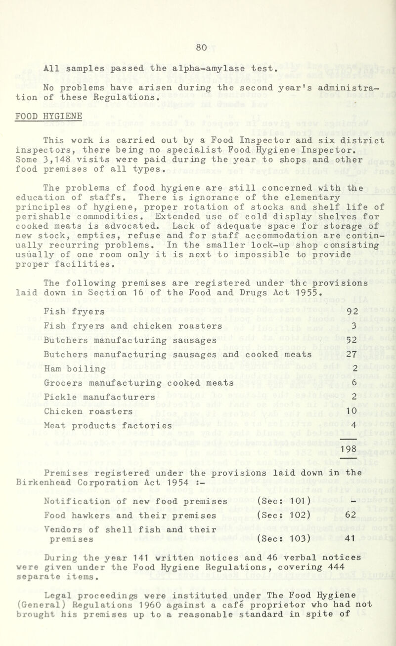 All samples passed the alpha-amylase test. No problems have arisen during the second year's administra- tion of these Regulations. FOOD HYGIENE This work is carried out by a Food Inspector and six district inspectors, there being no specialist Food Hygiene Inspector. Some 3,148 visits were paid during the year to shops and other food premises of all types. The problems of food hygiene are still concerned with the education of staffs. There is ignorance of the elementary principles of hygiene, proper rotation of stocks and shelf life of perishable commodities. Extended use of cold display shelves for cooked meats is advocated. Lack of adequate space for storage of new stock, empties, refuse and for staff accommodation are contin- ually recurring problems. In the smaller lock-up shop consisting usually of one room only it is next to impossible to provide proper facilities. The following premises are registered under the provisions laid down in Section 16 of the Food and Drugs Act 1955. Fish fryers 92 Fish fryers and chicken roasters 3 Butchers manufacturing sausages 52 Butchers manufacturing sausages and cooked meats 27 Ham boiling 2 Grocers manufacturing cooked meats 6 Pickle manufacturers 2 Chicken roasters 10 Meat products factories 4 198 Premises registered under the provisions laid down in the Birkenhead Corporation Act 1954 :- Notification of new food premises (Sec: 101) - Food hawkers and their premises (Sec: 102) 62 Vendors of shell fish and their premises (Sec: 103) 41 During the year 141 written notices and 46 verbal notices were given under the Food Hygiene Regulations, covering 444 separate items. Legal proceedings were instituted under The Food Hygiene (General) Regulations I960 against a cafe proprietor who had not brought his premises up to a reasonable standard in spite of