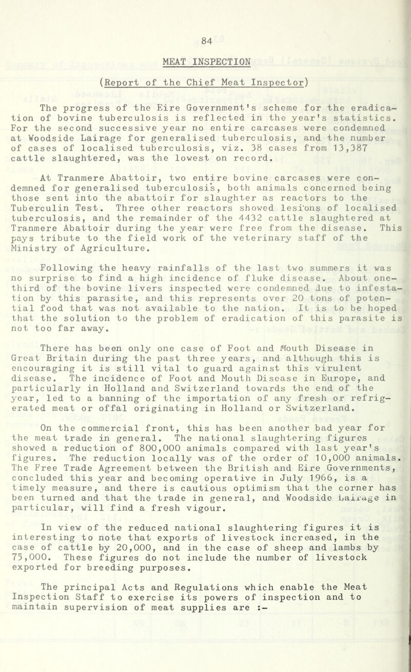 MEAT INSPECTION (Report of the Chief Meat Inspector) The progress of the Eire Government’s scheme for the eradica- tion of bovine tuberculosis is reflected in the year's statistics. For the second successive year no entire carcases were condemned at Woodside Lairage for generalised tuberculosis, and the number of cases of localised tuberculosis, viz. 38 cases from 13,387 cattle slaughtered, was the lowest on record. At Tranmere Abattoir, two entire bovine carcases were con- demned for generalised tuberculosis, both animals concerned being those sent into the abattoir for slaughter as reactors to the Tuberculin Test. Three other reactors showed lesions of localised tuberculosis, and the remainder of the 4432 cattle slaughtered at Tranmere Abattoir during the year were free from the disease. This pays tribute to the field work of the veterinary staff of the Ministry of Agriculture. Following the heavy rainfalls of the last two summers it was no surprise to find a high incidence of fluke disease. About one- third of the bovine livers inspected were condemned due to infesta- tion by this parasite, and this represents over 20 tons of poten- tial food that was not available to the nation. It is to be hoped that the solution to the problem of eradication of this parasite is not too far away. There has been only one case of Foot and Mouth Disease in Great Britain during the past three years, and although this is encouraging it is still vital to guard against this virulent disease. The incidence of Foot and Mouth Disease in Europe, and particularly in Holland and Switzerland towards the end of the year, led to a banning of the importation of any fresh or refrig- erated meat or offal originating in Holland or Switzerland. On the commercial front, this has been another bad year for the meat trade in general. The national slaughtering figures showed a reduction of 800,000 animals compared with last year's figures. The reduction locally was of the order of 10,000 animals. The Free Trade Agreement between the British and Eire Governments, concluded this year and becoming operative in July 1966, is a timely measure, and there is cautious optimism that the corner has been turned and that the trade in general, and Woodside Lairage in particular, will find a fresh vigour. In view of the reduced national slaughtering figures it is interesting to note that exports of livestock increased, in the case of cattle by 20,000, and in the case of sheep and lambs by 73,000. These figures do not include the number of livestock exported for breeding purposes. The principal Acts and Regulations which enable the Meat Inspection Staff to exercise its powers of inspection and to maintain supervision of meat supplies are :-