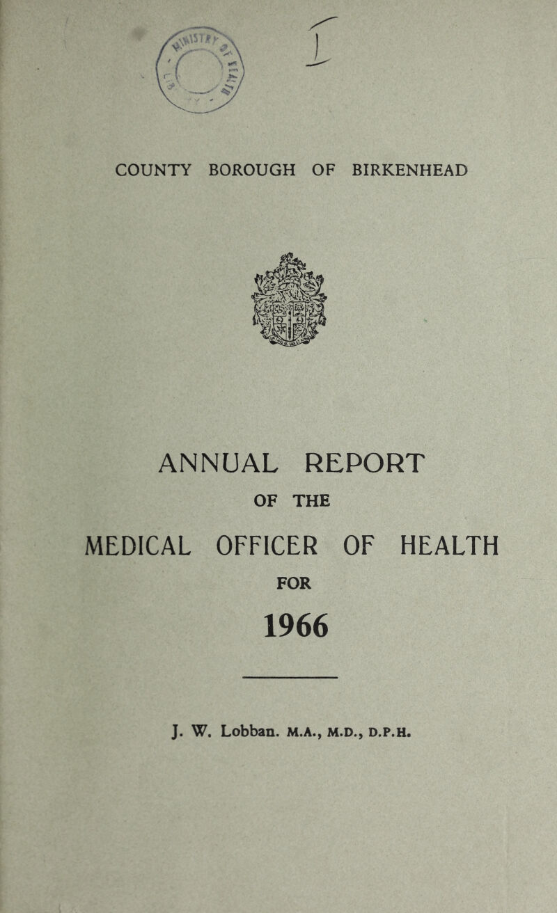 COUNTY BOROUGH OF BIRKENHEAD ANNUAL REPORT OF THE MEDICAL OFFICER OF HEALTH FOR 1966 J. W. Lobban. M.A., m.d., d.p.h.
