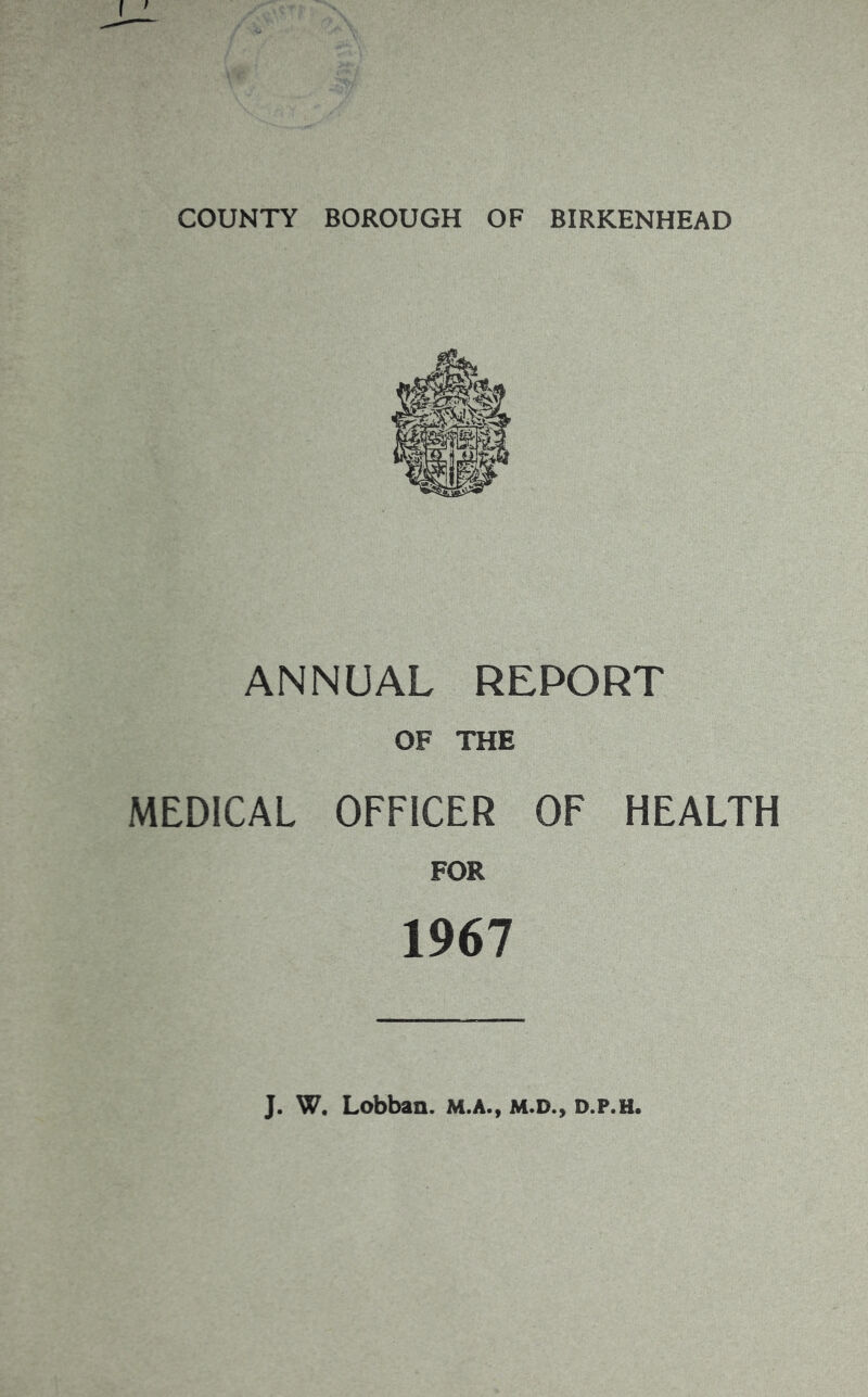 COUNTY BOROUGH OF BIRKENHEAD ANNUAL REPORT OF THE MEDICAL OFFICER OF HEALTH FOR 1967 J. W. Lobban. M.A., M.D., d.p.h.