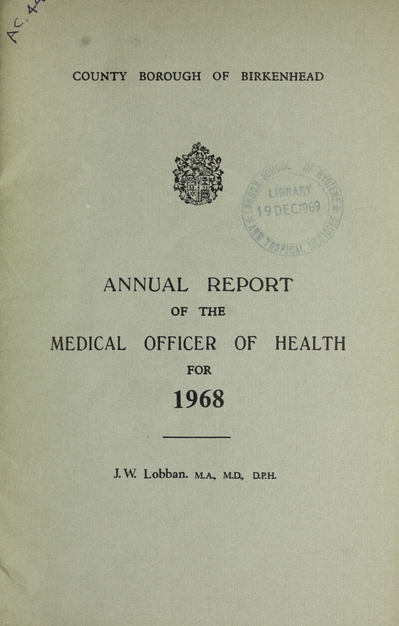 COUNTY BOROUGH OF BIRKENHEAD ANNUAL REPORT OF THE MEDICAL OFFICER OF HEALTH FOR 1968 J.W Lobban. m.a, md, urh.