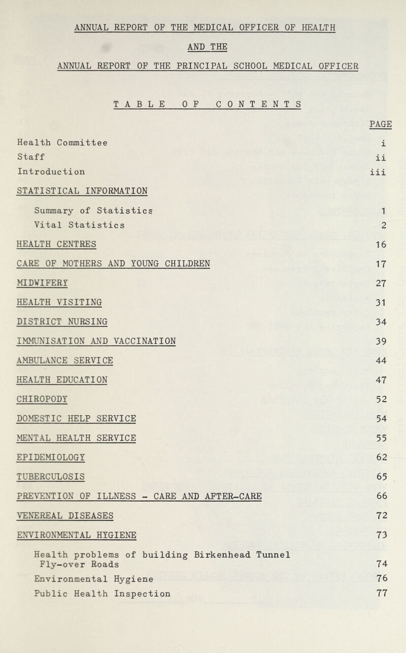 AND THE ANNUAL REPORT OF THE PRINCIPAL SCHOOL MEDICAL OFFICER TABLE OF CONTENTS PAGE Health Committee i Staff ii Introduction iii STATISTICAL INFORMATION Summary of Statistics 1 Vital Statistics 2 HEALTH CENTRES 16 CARE OF MOTHERS AND YOUNG CHILDREN 17 MID¥IFERr 27 HEALTH VISITING 31 DISTRICT NURSING 34 IMMUNISATION AND VACCINATION 39 A>ffiULANCE SERVICE 44 HEALTH EDUCATION 47 CHIROPODY 52 DOx^ESTIC HELP SERVICE 54 MENTAL HEALTH SERVICE 55 EPIDEMIOLOGY 62 TUBERCULOSIS 65 PREVENTION OF ILLNESS -- CARE AND AFTER-CARE 66 VENEREAL DISEASES 72 ENVIRONMENTAL HYGIENE 73 Health problems of building Birkenhead Tunnel Fly-over Roads 74 Environmental Hygiene 76 Public Health Inspection 77