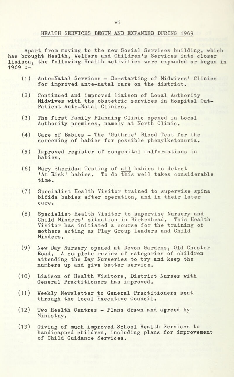 HEALTH SERVICES BEGUN AND EXPANDED DURING 1969 Apart from moving to the nev Social Services building, which has brought Health, Welfare and Children's Services into closer liaison, the following Health activities were expanded or begun in 1969 (1) Ante-Natal Services - Re-starting of Midwives' Clinics for improved ante-natal care on the district. (2) Continued and improved liaison of Local Authority Midwives with the obstetric services in Hospital Out- Patient Ante-Natal Clinics. (3) The first Family Planning Clinic opened in Local Authority premises, namely at North Clinic. (4) Care of Babies - The 'Guthrie' Blood Test for the screening of babies for possible phenylketonuria. (5) Improved register of congenital malformations in babies. (6) Mary Sheridan Testing of all babies to detect 'At Risk' babies. To do this well takes considerable time. (7) Specialist Health Visitor trained to supervise spina bifida babies after operation, and in their later care. (8) Specialist Health Visitor to supervise Nursery and Child Minders' situation in Birkenhead. This Health Visitor has initiated a course for the training of mothers acting as Play Group Leaders and Child Minders. (9) New Day Nursery opened at Devon Gardens, Old Chester Road. A complete review of categories of children attending the Day Nurseries to try and keep the numbers up and give better service. (10) Liaison of Health Visitors, District Nurses with General Practitioners has improved. (11) Weekly Newsletter to General Practitioners sent through the local Executive Council. (12) Two Health Centres - Plans drawn and agreed by Ministry. (13) Giving of much improved School Health Services to handicapped children, including plans for improvement of Child Guidance Services.