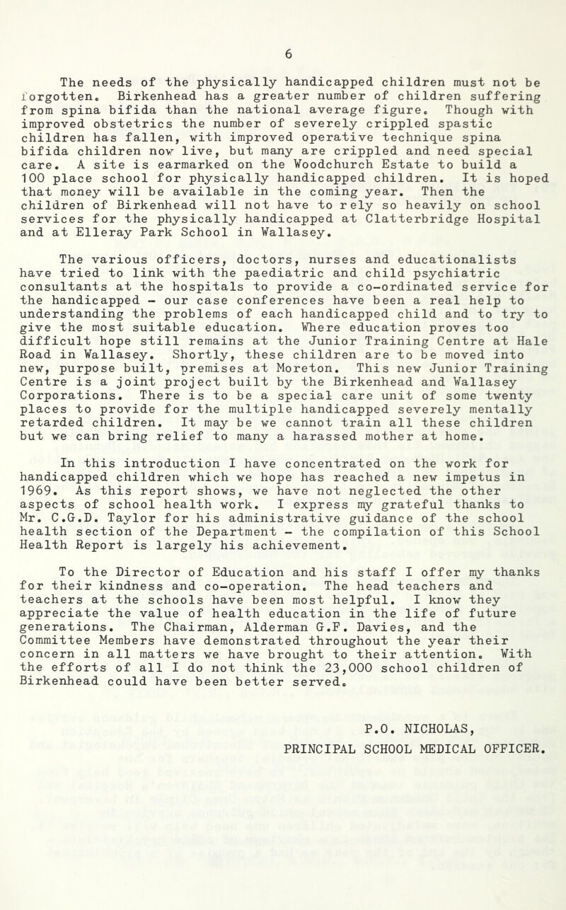 The needs of the physically handicapped children must not be forgotten® Birkenhead has a greater number of children suffering from spina bifida than the national average figure® Though with improved obstetrics the number of severely crippled spastic children has fallen, vith improved operative technique spina bifida children nov live, but many are crippled and need special care® A site is earmarked on the Voodchurch Estate to build a 100 place school for physically handicapped children. It is hoped that money vill be available in the coming year. Then the children of Birkenhead vill not have to rely so heavily on school services for the physically handicapped at Clatterbridge Hospital and at Elleray Park School in Wallasey. The various officers, doctors, nurses and educationalists have tried to link vith the paediatric and child psychiatric consultants at the hospitals to provide a co-ordinated service for the handicapped - our case conferences have been a real help to understanding the problems of each handicapped child and to try to give the most suitable education. Where education proves too difficult hope still remains at the Junior Training Centre at Hale Road in Wallasey. Shortly, these children are to be moved into nev, purpose built, premises at Moreton. This nev Junior Training Centre is a joint project built by the Birkenhead and Wallasey Corporations. There is to be a special care unit of some twenty places to provide for the multiple handicapped severely mentally retarded children. It may be ve cannot train all these children but ve can bring relief to many a harassed mother at home. In this introduction I have concentrated on the vork for handicapped children which ve hope has reached a nev impetus in 1969. As this report shows, ve have not neglected the other aspects of school health vork, I express my grateful thanks to Mr, C.G.D. Taylor for his administrative guidance of the school health section of the Department - the compilation of this School Health Report is largely his achievement. To the Director of Education and his staff I offer my thanks for their kindness and co-operation. The head teachers and teachers at the schools have been most helpful. I know they appreciate the value of health education in the life of future generations. The Chairman, Alderman G.F. Davies, and the Committee Members have demonstrated throughout the year their concern in all matters ve have brought to their attention® With the efforts of all I do not think the 23,000 school children of Birkenhead could have been better served® P.O. NICHOLAS,