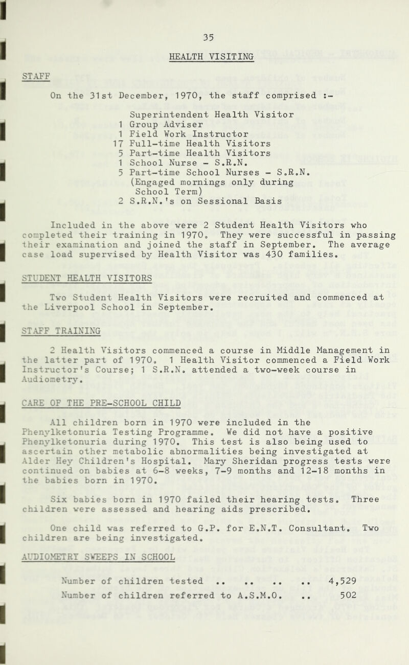 HEALTH VISITING STAFF On the 31st December, 1970, the staff comprised Superintendent Health Visitor 1 Group Adviser 1 Field Work Instructor 17 Full-time Health Visitors 5 Part-time Health Visitors 1 School Nurse - S.R.N. 3 Part-time School Nurses - S.R.N. (Engaged mornings only during School Term) 2 S.R.N.’s on Sessional Basis Included in the above vere 2 Student Health Visitors vho completed their training in 1970. They were successful in passing their examination and joined the staff in September. The average case load supervised by Health Visitor was 430 families. STUDENT HEALTH VISITORS Two Student Health Visitors were recruited and commenced at the Liverpool School in September. STAFF TRAINING 2 Health Visitors commenced a course in Middle Management in the latter part of 1970. 1 Health Visitor commenced a Field Work Instructor’s Course; 1 S.R.N. attended a two-week course in Audiometry. CARE OF THE PRE-SCHOOL CHILD All children born in 1970 were included in the Phenylketonuria Testing Programme. We did not have a positive Phenylketonuria during 1970. This test is also being used to ascertain other metabolic abnormalities being investigated at Alder Hey Children’s Hospital. Mary Sheridan progress tests were continued on babies at 6-8 weeks, 7-9 months and 12-18 months in the babies born in 1970. Six babies born in 1970 failed their hearing tests. Three children were assessed and hearing aids prescribed. One child was referred to G.P. for E.N.T. Consultant. Two children are being investigated. AUDIOMETRY SWEEPS IN SCHOOL Number of children tested .. .. Number of children referred to A.S.M.O 4,529 502