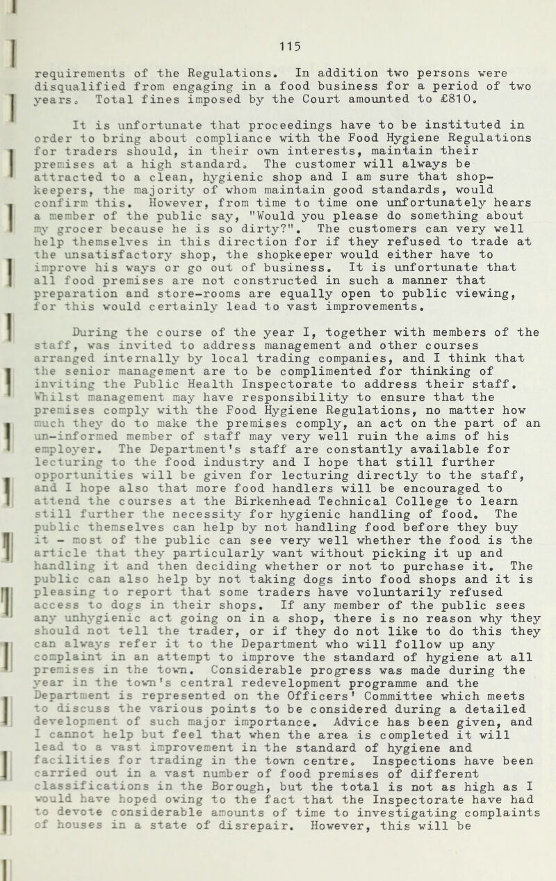 requirements of the Regulations. In addition two persons were disqualified from engaging in a food business for a period of two years. Total fines imposed by the Court amounted to £810. It is unfortunate that proceedings have to be instituted in order to bring about compliance with the Food Hygiene Regulations for traders should, in their own interests, maintain their premises at a high standard. The customer will always be attracted to a clean, hygienic shop and I am sure that shop- keepers, the majority of whom maintain good standards, would confirm this. However, from time to time one unfortunately hears a member of the public say, ’’Would you please do something about my grocer because he is so dirty?”. The customers can very well help themselves in this direction for if they refused to trade at the unsatisfactory shop, the shopkeeper would either have to improve his ways or go out of business. It is unfortunate that all food premises are not constructed in such a manner that preparation and store-rooms are equally open to public viewing, for this would certainly lead to vast improvements. During the course of the year I, together with members of the staff, was invited to address management and other courses arranged internally by local trading companies, and I think that the senior management are to be complimented for thinking of inviting the Public Health Inspectorate to address their staff. Whilst management may have responsibility to ensure that the premises comply with the Food Hygiene Regulations, no matter how much they do to make the premises comply, an act on the part of an un-informed member of staff may very well ruin the aims of his employer. The Department's staff are constantly available for lecturing to the food industry and I hope that still further opportunities will be given for lecturing directly to the staff, and I hope also that more food handlers will be encouraged to attend the courses at the Birkenhead Technical College to learn still further the necessity for hygienic handling of food. The public themselves can help by not handling food before they buy it - most of the public can see very well whether the food is the article that they particularly want without picking it up and handling it and then deciding whether or not to purchase it. The public can also help by not taking dogs into food shops and it is pleasing to report that some traders have voluntarily refused access to dogs in their shops. If any member of the public sees any unhygienic act going on in a shop, there is no reason why they should not tell the trader, or if they do not like to do this they can always refer it to the Department who will follow up any complaint in an attempt to improve the standard of hygiene at all premises in the town. Considerable progress was made during the year in the town's central redevelopment programme and the Departs.ent is represented on the Officers’ Committee which meets to discuss the various points to be considered during a detailed development of such major importance. Advice has been given, and I cannot help but feel that when the area is completed it will lead to a vast improvement in the standard of hygiene and facilities for trading in the town centre. Inspections have been carried out in a vast number of food premises of different classifications in the Borough, but the total is not as high as I would have hoped owing to the fact that the Inspectorate have had to devote considerable amounts of time to investigating complaints of houses in a state of disrepair. However, this will be