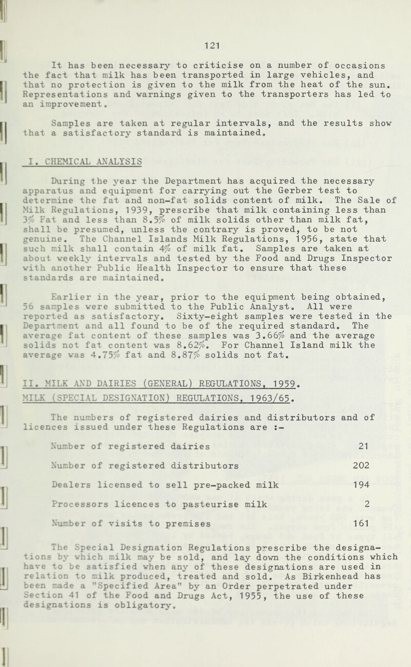 It has been necessary to criticise on a number of occasions the fact that milk has been transported in large vehicles, and that no protection is given to the milk from the heat of the sun. Representations and warnings given to the transporters has led to an improvement. Samples are taken at regular intervals, and the results show that a satisfactory standard is maintained. I. CHEMICAL ANALYSIS During the year the Department has acquired the necessary apparatus and equipment for carrying out the Gerber test to determine the fat and non-fat solids content of milk. The Sale of Milk Regulations, 1939, prescribe that milk containing less than 3'- Fat and less than 8.5$ of milk solids other than milk fat, shall be presumed, unless the contrary is proved, to be not genuine. The Channel Islands Milk Regulations, 1956, state that such milk shall contain 4$ of milk fat. Samples are taken at about weekly intervals and tested by the Food and Drugs Inspector with another Public Health Inspector to ensure that these standards are maintained. Earlier in the year, prior to the equipment being obtained, 56 samples were submitted to the Public Analyst. All were reported as satisfactory. Sixty-eight samples were tested in the Department and all found to be of the required standard. The average fat content of these samples was 3.66$ and the average solids not fat content was 8.62$. For Channel Island milk the average was 4.75$ fat and 8.87$ solids not fat. II. MILK AMD DAIRIES (GENERAL) REGULATIONS. 1959. MIL?: 1 SPECIAL DESIGNATION) REGULATIONS, 1963/65. The numbers of registered dairies and distributors and of licences issued under these Regulations are :- Number of registered dairies 21 Number of registered distributors 202 Dealers licensed to sell pre-packed milk 194 Processors licences to pasteurise milk 2 Number of visits to premises 161 The Special Designation Regulations prescribe the designa- tions by which milk may be sold, and lay down the conditions which have to be satisfied when any of these designations are used in relation to milk produced, treated and sold. As Birkenhead has been made a Specified Area by an Order perpetrated under section 41 of the Food and Drugs Act, 1955, the use of these designations is obligatory.