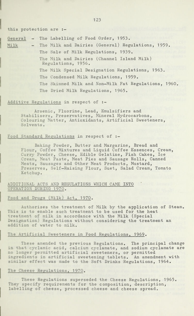 this protection are :- General - The Labelling of Food Order, 1953. Milk - The Milk and Dairies (General) Regulations, 1959. The Sale of Milk Regulations, 1939. The Milk and Dairies (Channel Island Milk) Regulations, 1956. The Milk Special Designation Regulations, 1963. The Condensed Milk Regulations, 1959. The Skimmed Milk and Non-Milk Fat Regulations, I960. The Dried Milk Regulations, 1965. Additive Regulations in respect of Arsenic, Fluorine, Lead, Emulsifiers and Stabilisers, Preservatives, Mineral Hydrocarbons, Colouring Matter, Antioxidants, Artificial Sweeteners, Solvents• Food Standard Regulations in respect of :- Baking Powder, Butter and Margarine, Bread and Flour, Coffee Mixtures and Liquid Coffee Essences, Cream, Curry Powder, Cheese, Edible Gelatine, Fish Cakes, Ice Cream, Meat Paste, Meat Pies and Sausage Rolls, Canned Meats, Sausages and Other Meat Products, Mustard, Preserves, Self-Raising Flour, Suet, Salad Cream, Tomato Ketchup. ADDITIONAL ACTS AND REGULATIONS WHICH CAME INTO ' OPERATION DURING 1970. Food and Drugs (Milk) Act. 1970. Authorises the treatment of Milk by the application of Steam. This is to enable such treatment to be used for the heat treatment of milk in accordance with the Milk (Special Designation) Regulations without considering the treatment an addition of water to milk. Tr.e Artificial .Sweeteners in Food Regulations. 1969. These amended the previous Regulations. The principal change in that cyclamic acid, calcium cyclamate, and sodium cyclamate are no longer permitted artificial sweeteners, or permitted ingredients in artificial sweetening tablets. An amendment with similar effect was made to the Soft Drinks Regulations, 1964. Tr.e Cheese Regulations, 1970. These Regulations superseded the Cheese Regulations, 1965. They specify requirements for the composition, description, labelling of cheese, processed cheese and cheese spread.