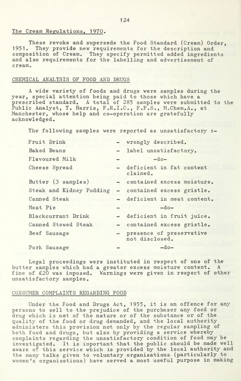 The Cream Regulations, 1970. These revoke and supersede the Food Standard (Cream) Order, 1951c They provide new requirements for the description and composition of Creamc They specify permitted added ingredients and also requirements for the labelling and advertisement of creamc CHEMICAL ANALYSIS OF FOOD AND DRUGS A wide variety of foods and drugs were samples during the year, special attention being paid to those which have a prescribed standard. A total of 285 samples were submitted to the Public Analyst, T. Harris, F.R.I.C., F.P.S., MoChem.A., at Manchester, whose help and co-operation are gratefully acknowledged. The following samples were reported as unsatisfactory :- Fruit Drink Baked Beans Flavoured Milk Cheese Spread Butter (3 samples) Steak and Kidney Pudding Canned Steak Meat Pie Blackcurrant Drink Canned Stewed Steak Beef Sausage Pork Sausage wrongly described, label unsatisfactory. -do- deficient claimed. contained contained deficient in fat content excess moisture, excess gristle, in meat content. -do- deficient in fruit juice. contained excess gristle. presence of preservative not disclosed. -do- Legal proceedings were instituted in respect of one of the butter samples which had a greater excess moisture content. A fine of £20 was imposed. Varnings were given in respect of other unsatisfactory samples. CONSUMER COMPLAINTS REGARDING FOOD Under the Food and Drugs Act, 1955, it is an offence for any persons to sell to the prejudice of the purchaser any food or drug which is not of the nature or of the substance or of the quality of the food or drug demanded, and the local authority administers this provision not only by the regular sampling of both food and drugs, but also by providing a service whereby complaints regarding the unsatisfactory condition of food may be investigated. It is important that the public should be made well aware of this service which is provided by the local authority and the many talks given to voluntary organisations (particularly to women’s organisations) have served a most useful purpose in making