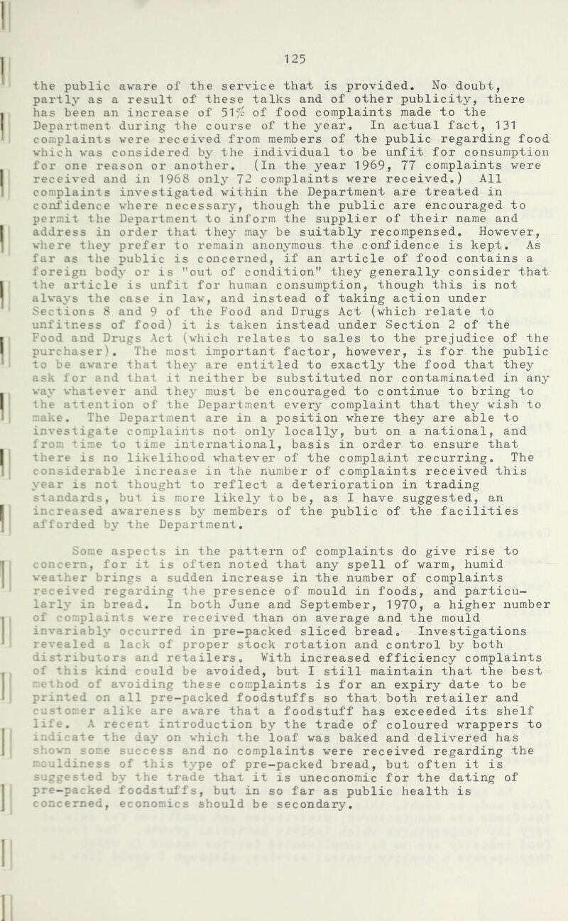the public aware of the service that is provided. No doubt, partly as a result of these talks and of other publicity, there has been an increase of 51a' of food complaints made to the Department during the course of the year. In actual fact, 131 complaints were received from members of the public regarding food which was considered by the individual to be unfit for consumption for one reason or another. (In the year 1969, 77 complaints were received and in 1968 only 72 complaints were received.) All complaints investigated within the Department are treated in Ldence where necessary, though the public are encouraged to permit the Department to inform the supplier of their name and address in order that they may be suitably recompensed. However, where they prefer to remain anonymous the confidence is kept. As far as the public is concerned, if an article of food contains a foreign body or is ’’out of condition they generally consider that the article is unfit for human consumption, though this is not always the case in lav, and instead of taking action under Sections 8 and 9 of the Food and Drugs Act (which relate to unfitness of food) it is taken instead under Section 2 of the Food and Drugs Act (which relates to sales to the prejudice of the purchaser). The most important factor, however, is for the public to be aware that they are entitled to exactly the food that they ask for and that it neither be substituted nor contaminated in any way whatever and they must be encouraged to continue to bring to the attention of the Department every complaint that they wish to make. The Department are in a position where they are able to investigate complaints not only locally, but on a national, and from time to time international, basis in order to ensure that there is no likelihood whatever of the complaint recurring. The considerable increase in the number of complaints received this year is not thought to reflect a deterioration in trading standards, but is more likely to be, as I have suggested, an increased awareness by members of the public of the facilities afforded by the Department. Some aspects in the pattern of complaints do give rise to concern, for it is often noted that any spell of warm, humid weather brings a sudden increase in the number of complaints received regarding the presence of mould in foods, and particu- larly in bread. In both June and September, 1970, a higher number of cc plaints were received than on average and the mould invariably occurred in pre-packed sliced bread. Investigations revealed a lack of proper stock rotation and control by both distributors and retailers. With increased efficiency complaints of this kind could be avoided, but I still maintain that the best I'd of avoiding these complaints is for an expiry date to be printed on all pre-packed foodstuffs so that both retailer and customer alike are a that a foodstuff has exceeded its shelf life* A re introduction by the trade of coloured wrappers to imiicate the day on which the loaf was baked and delivered has shown some success and no complaints were received regarding the m.ouldiness of this type of pre-packed bread, but often it is suggested by the trade that it is uneconomic for the dating of pre-packed foodstuffs, but in so far as public health is concerned, economics should be secondary.
