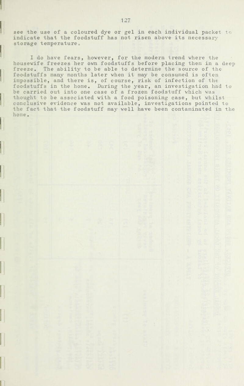 see the use of a coloured dye or gel in each individual packet to indicate that the foodstuff has not risen above its necessary storage temperature0 I do have fears, however, for the modern trend where the housewife freezes her own foodstuffs before placing them in a deep freeze. The ability to be able to determine the source of the foodstuffs many months later when it may be consumed is often impossible, and there is, of course, risk of infection of the foodstuffs in the home. During the year, an investigation had to be carried out into one case of a frozen foodstuff which was thought to be associated with a food poisoning case, but whilst conclusive evidence was not available, investigations pointed to the fact that the foodstuff may well have been contaminated in the home.