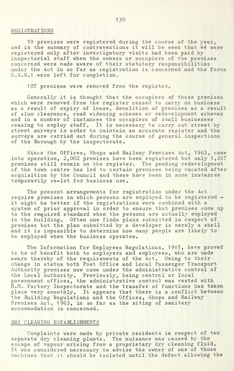 REGISTRATIONS 59 premises were registered during the course of the year, and in the summary of contraventions it will be seen that 44 were registered only after investigatory visits had been paid by inspectorial staff when the owners or occupiers of the premises concerned were made aware of their statutory responsibilities under the Act in so far as registration is concerned and the forms 0.S.R.1 were left for completion,, 107 premises were removed from the register. Generally it is thought that the occupiers of those premises which were removed from the register ceased to carry on business as a result of expiry of lease, demolition of premises as a result of slum clearance, road widening schemes or redevelopment schemes and in a number of instances the occupiers of small businesses ceasing to employ staff. It is necessary to carry out street by street surveys in order to maintain an accurate register and the surveys are carried out during the course of general inspections of the Borough by the inspectorate. Since the Offices, Shops and Railway Premises Act, 1963, came into operation, 2,002 premises have been registered but only 1,267 premises still remain on the register. The pending redevelopment of the town centre has led to certain premises being vacated after acquisition by the Council and these have been in some instances temporarily re-let for business use. The present arrangements for registration under the Act require premises in which persons are employed to be registered - it might be better if the registrations were combined with a system of prior approval in order to ensure that premises come up to the required standard when the persons are actually employed in the building. Often one finds plans submitted in respect of premises but the plan submitted by a developer is merely a shell and it is impossible to determine how many people are likely to be employed when the business operates. The Information for Employees Regulations, 1965, have proved to be of benefit both to employers and employees, who are made aware thereby of the requirements of the Act. Owing to their change in status both Post Office and Local Passenger Transport Authority premises now come under the administrative control of the Local Authority. Previously, being central or local government offices, the administrative control was vested with H.Mo Factory Inspectorate and the transfer of functions has taken place very smoothly. It appears that there is a conflict between the Building Regulations and the Offices, Shops and Railway Premises Act, 1963, in so far as the siting of sanitary accommodation is concerned. DRY CLEANING ESTABLISHMENTS Complaints were made by private residents in respect of two separate dry cleaning plants. The nuisance was caused by the escape of vapour arising from a proprietary dry cleaning fluid. It was considered necessary to advise the owner of one of those machines that it should be isolated until the defect allowing the
