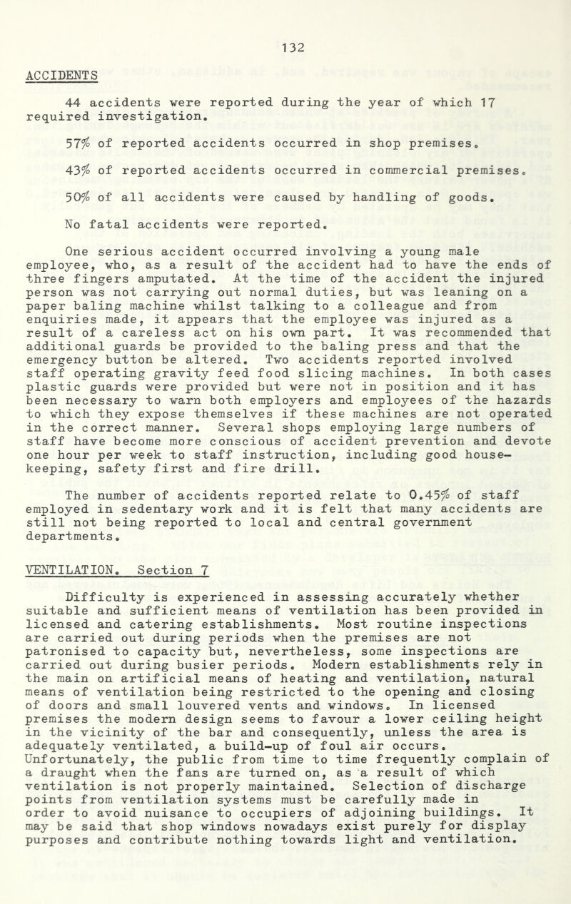 ACCIDENTS 44 accidents were reported during the year of which 17 required investigation. 57$ of reported accidents occurred in shop premisesc 43$ of reported accidents occurred in commercial premises. 50$ of all accidents were caused by handling of goods. No fatal accidents were reported. One serious accident occurred involving a young male employee, who, as a result of the accident had to have the ends of three fingers amputated. At the time of the accident the injured person was not carrying out normal duties, but was leaning on a paper baling machine whilst talking to a colleague and from enquiries made, it appears that the employee was injured as a result of a careless act on his own part. It was recommended that additional guards be provided to the baling press and that the emergency button be altered. Two accidents reported involved staff operating gravity feed food slicing machines. In both cases plastic guards were provided but were not in position and it has been necessary to warn both employers and employees of the hazard to which they expose themselves if these machines are not operate in the correct manner. Several shops employing large numbers of staff have become more conscious of accident prevention and devote one hour per week to staff instruction, including good house- keeping, safety first and fire drill. The number of accidents reported relate to 0.45$ of staff employed in sedentary work and it is felt that many accidents are still not being reported to local and central government departments. VENTILATION. Section 7 Difficulty is experienced in assessing accurately whether suitable and sufficient means of ventilation has been provided in licensed and catering establishments. Most routine inspections are carried out during periods when the premises are not patronised to capacity but, nevertheless, some inspections are carried out during busier periods. Modern establishments rely in the main on artificial means of heating and ventilation, natural means of ventilation being restricted to the opening and closing of doors and small louvered vents and windows. In licensed premises the modern design seems to favour a lower ceiling height in the vicinity of the bar and consequently, unless the area is adequately ventilated, a build-up of foul air occurs. Unfortunately, the public from time to time frequently complain of a draught when the fans are turned on, as a result of which ventilation is not properly maintained. Selection of discharge points from ventilation systems must be carefully made in order to avoid nuisance to occupiers of adjoining buildings. It may be said that shop windows nowadays exist purely for display purposes and contribute nothing towards light and ventilation.