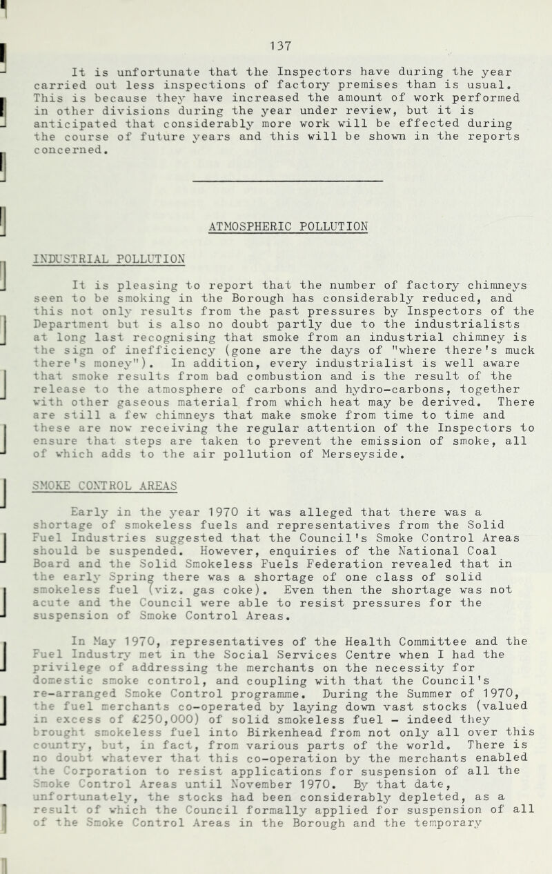 It is unfortunate that the Inspectors have during the year carried out less inspections of factory premises than is usual. This is because they have increased the amount of work performed in other divisions during the year under review, but it is anticipated that considerably more work will be effected during the course of future years and this will be shown in the reports concerned. ATMOSPHERIC POLLUTION INDUSTRIAL POLLUTION It is pleasing to report that the number of factory chimneys seen to be smoking in the Borough has considerably reduced, and this not only results from the past pressures by Inspectors of the Department but is also no doubt partly due to the industrialists at long last recognising that smoke from an industrial chimney is the sign of inefficiency (gone are the days of where there’s muck there’s money). In addition, every industrialist is well aware that smoke results from bad combustion and is the result of the release to the atmosphere of carbons and hydro-carbons, together with other gaseous material from which heat may be derived. There are still a few chimneys that make smoke from time to time and these are now receiving the regular attention of the Inspectors to ensure that steps are taken to prevent the emission of smoke, all of which adds to the air pollution of Merseyside. SMOKE CONTROL AREAS Early in the year 1970 it was alleged that there was a shortage of smokeless fuels and representatives from the Solid Fuel Industries suggested that the Council’s Smoke Control Areas should be suspended. However, enquiries of the National Coal Board and the Solid Smokeless Fuels Federation revealed that in the early Spring there was a shortage of one class of solid smokeless fuel (viz. gas coke). Even then the shortage was not acute and the Council were able to resist pressures for the suspension of Smoke Control Areas. In May 1970, representatives of the Health Committee and the Fuel Industry met in the Social Services Centre when I had the privilege of addressing the merchants on the necessity for domestic smoke control, and coupling with that the Council’s re-arranged Smoke Control programme. During the Summer of 1970, the fuel merchants co-operated by laying down vast stocks (valued in excess of £250,000) of solid smokeless fuel - indeed they brou • okeless fuel into Birkenhead from not only all over this country, but, in fact, from various parts of the world. There is no doubt whatever that this co-operation by the merchants enabled tne Corporation to resist applications for suspension of all the Smoke Control Areas until November 1970. By that date, unfortunately, the stocks had been considerably depleted, as a result of which the Council formally applied for suspension of all of the Smoke Control Areas in the Borough and the temporary